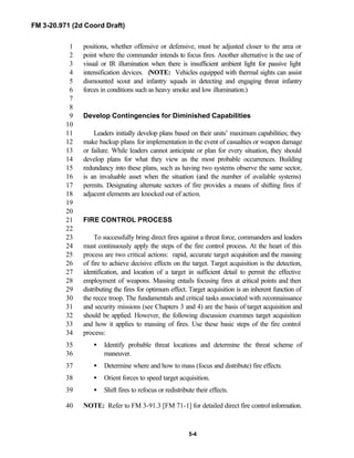FM 3-20.971 (2d Coord Draft)
5-4
positions, whether offensive or defensive, must be adjusted closer to the area or1
point where the commander intends to focus fires. Another alternative is the use of2
visual or IR illumination when there is insufficient ambient light for passive light3
intensification devices. (NOTE: Vehicles equipped with thermal sights can assist4
dismounted scout and infantry squads in detecting and engaging threat infantry5
forces in conditions such as heavy smoke and low illumination.)6
7
8
Develop Contingencies for Diminished Capabilities9
10
Leaders initially develop plans based on their units’ maximum capabilities; they11
make backup plans for implementation in the event of casualties or weapon damage12
or failure. While leaders cannot anticipate or plan for every situation, they should13
develop plans for what they view as the most probable occurrences. Building14
redundancy into these plans, such as having two systems observe the same sector,15
is an invaluable asset when the situation (and the number of available systems)16
permits. Designating alternate sectors of fire provides a means of shifting fires if17
adjacent elements are knocked out of action.18
19
20
FIRE CONTROL PROCESS21
22
To successfully bring direct fires against a threat force, commanders and leaders23
must continuously apply the steps of the fire control process. At the heart of this24
process are two critical actions: rapid, accurate target acquisition and the massing25
of fire to achieve decisive effects on the target. Target acquisition is the detection,26
identification, and location of a target in sufficient detail to permit the effective27
employment of weapons. Massing entails focusing fires at critical points and then28
distributing the fires for optimum effect. Target acquisition is an inherent function of29
the recce troop. The fundamentals and critical tasks associated with reconnaissance30
and security missions (see Chapters 3 and 4) are the basis of target acquisition and31
should be applied. However, the following discussion examines target acquisition32
and how it applies to massing of fires. Use these basic steps of the fire control33
process:34
• Identify probable threat locations and determine the threat scheme of35
maneuver.36
• Determine where and how to mass (focus and distribute) fire effects.37
• Orient forces to speed target acquisition.38
• Shift fires to refocus or redistribute their effects.39
NOTE: Refer to FM 3-91.3 [FM 71-1] for detailed direct fire control information.40
 