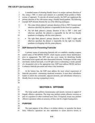 FM 3-20.971 (2d Coord Draft)
5-12
A standard means of orienting friendly forces is to assign a primary direction of1
fire, using a TRP, to orient each element on a probable threat position or likely2
avenue of approach. To provide all-around security, the SOP can supplement the3
primary direction of fire with sectors using a friendly-based quadrant. The following4
example SOP elements illustrate the use of the following techniques:5
• The center (front) platoon’s primary direction of fire is TRP 2 (center) until6
otherwise specified; the platoon is responsible for the front two quadrants.7
• The left flank platoon’s primary direction of fire is TRP 1 (left) until8
otherwise specified; the platoon is responsible for the left two friendly9
quadrants (overlapping with the center platoon).10
• The right flank platoon’s primary direction of fire is TRP 3 (right) until11
otherwise specified; the platoon is responsible for the right two friendly12
quadrants (overlapping with the center platoon).13
14
SOP Element for Preventing Fratricide15
16
A primary means of minimizing fratricide risk is to establish a standing weapons17
control status of WEAPONS TIGHT, which requires positive threat identification18
prior to engagement. The SOP must also cover means for identifying friendly19
dismounted scout squads and other dismounted elements. Techniques include using20
arm bands, medical heat pads, or an IR light source or detonating a smoke grenade21
of a designated color at the appropriate time. SOP must address FBCB2 and how22
it enhances fratricide prevention and where it has limitations.23
24
At the bottom line, the SOP must address the most critical requirement of25
fratricide prevention—maintaining situational awareness. It must direct subordinate26
leaders to inform the commander, adjacent elements, and subordinates whenever a27
friendly force is moving or preparing to move.28
29
30
SECTION II. OFFENSE31
32
The troop usually performs reconnaissance and security missions in support of33
brigade offensive operations. The troop may perform certain offensive missions as34
part of a squadron or other combined arms force. If required, troops may perform35
offensive operations within an economy-of-force role for a higher headquarters.36
37
PURPOSE38
39
The main purpose of the offense is to defeat, destroy, or neutralize the threat40
force. Offensive operations are also undertaken to secure decisive terrain, to41
 