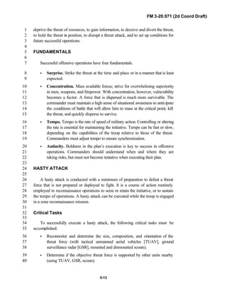 FM 3-20.971 (2d Coord Draft)
5-13
deprive the threat of resources, to gain information, to deceive and divert the threat,1
to hold the threat in position, to disrupt a threat attack, and to set up conditions for2
future successful operations.3
4
FUNDAMENTALS5
6
Successful offensive operations have four fundamentals.7
• Surprise. Strike the threat at the time and place or in a manner that is least8
expected.9
• Concentration. Mass available forces; strive for overwhelming superiority10
in men, weapons, and firepower. With concentration, however, vulnerability11
becomes a factor. A force that is dispersed is much more survivable. The12
commander must maintain a high sense of situational awareness to anticipate13
the conditions of battle that will allow him to mass at the critical point, kill14
the threat, and quickly disperse to survive.15
• Tempo. Tempo is the rate of speed of military action. Controlling or altering16
the rate is essential for maintaining the initiative. Tempo can be fast or slow,17
depending on the capabilities of the troop relative to those of the threat.18
Commanders must adjust tempo to ensure synchronization.19
• Audacity. Boldness in the plan’s execution is key to success in offensive20
operations. Commanders should understand when and where they are21
taking risks, but must not become tentative when executing their plan.22
23
HASTY ATTACK24
25
A hasty attack is conducted with a minimum of preparation to defeat a threat26
force that is not prepared or deployed to fight. It is a course of action routinely27
employed in reconnaissance operations to seize or retain the initiative, or to sustain28
the tempo of operations. A hasty attack can be executed while the troop is engaged29
in a zone reconnaissance mission.30
31
Critical Tasks32
33
To successfully execute a hasty attack, the following critical tasks must be34
accomplished:35
• Reconnoiter and determine the size, composition, and orientation of the36
threat force (with tactical unmanned aerial vehicles [TUAV], ground37
surveillance radar [GSR], mounted and dismounted scouts).38
• Determine if the objective threat force is supported by other units nearby39
(using TUAV, GSR, scouts).40
 