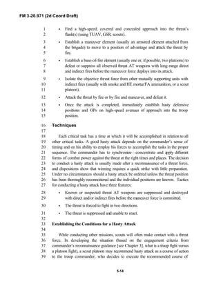 FM 3-20.971 (2d Coord Draft)
5-14
• Find a high-speed, covered and concealed approach into the threat’s1
flank(s) (using TUAV, GSR, scouts).2
• Establish a maneuver element (usually an armored element attached from3
the brigade) to move to a position of advantage and attack the threat by4
fire.5
• Establish a base-of-fire element (usually one or, if possible, two platoons) to6
defeat or suppress all observed threat AT weapons with long-range direct7
and indirect fires before the maneuver force deploys into its attack.8
• Isolate the objective threat force from other mutually supporting units with9
indirect fires (usually with smoke and HE mortar/FA ammunition, or a scout10
platoon).11
• Attack the threat by fire or by fire and maneuver, and defeat it.12
• Once the attack is completed, immediately establish hasty defensive13
positions and OPs on high-speed avenues of approach into the troop14
position.15
Techniques16
17
Each critical task has a time at which it will be accomplished in relation to all18
other critical tasks. A good hasty attack depends on the commander’s sense of19
timing and on his ability to employ his forces to accomplish the tasks in the proper20
sequence. The commander has to synchronize—concentrate and apply different21
forms of combat power against the threat at the right times and places. The decision22
to conduct a hasty attack is usually made after a reconnaissance of a threat force,23
and dispositions show that winning requires a quick strike with little preparation.24
Under no circumstances should a hasty attack be ordered unless the threat position25
has been thoroughly reconnoitered and the individual positions are known. Tactics26
for conducting a hasty attack have three features:27
• Known or suspected threat AT weapons are suppressed and destroyed28
with direct and/or indirect fires before the maneuver force is committed.29
• The threat is forced to fight in two directions.30
• The threat is suppressed and unable to react.31
32
Establishing the Conditions for a Hasty Attack33
34
While conducting other missions, scouts will often make contact with a threat35
force. In developing the situation (based on the engagement criteria from36
commander’s reconnaissance guidance [see Chapter 3], what is a troop fight versus37
a platoon fight), a scout platoon may recommend hasty attack as a course of action38
to the troop commander, who decides to execute the recommended course of39
 