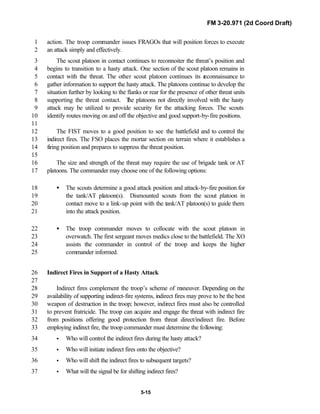FM 3-20.971 (2d Coord Draft)
5-15
action. The troop commander issues FRAGOs that will position forces to execute1
an attack simply and effectively.2
The scout platoon in contact continues to reconnoiter the threat’s position and3
begins to transition to a hasty attack. One section of the scout platoon remains in4
contact with the threat. The other scout platoon continues its reconnaissance to5
gather information to support the hasty attack. The platoons continue to develop the6
situation further by looking to the flanks or rear for the presence of other threat units7
supporting the threat contact. The platoons not directly involved with the hasty8
attack may be utilized to provide security for the attacking forces. The scouts9
identify routes moving on and off the objective and good support-by-fire positions.10
11
The FIST moves to a good position to see the battlefield and to control the12
indirect fires. The FSO places the mortar section on terrain where it establishes a13
firing position and prepares to suppress the threat position.14
15
The size and strength of the threat may require the use of brigade tank or AT16
platoons. The commander may choose one of the following options:17
• The scouts determine a good attack position and attack-by-fire position for18
the tank/AT platoon(s). Dismounted scouts from the scout platoon in19
contact move to a link-up point with the tank/AT platoon(s) to guide them20
into the attack position.21
• The troop commander moves to collocate with the scout platoon in22
overwatch. The first sergeant moves medics close to the battlefield. The XO23
assists the commander in control of the troop and keeps the higher24
commander informed.25
Indirect Fires in Support of a Hasty Attack26
27
Indirect fires complement the troop’s scheme of maneuver. Depending on the28
availability of supporting indirect-fire systems, indirect fires may prove to be the best29
weapon of destruction in the troop; however, indirect fires must also be controlled30
to prevent fratricide. The troop can acquire and engage the threat with indirect fire31
from positions offering good protection from threat direct/indirect fire. Before32
employing indirect fire, the troop commander must determine the following:33
• Who will control the indirect fires during the hasty attack?34
• Who will initiate indirect fires onto the objective?35
• Who will shift the indirect fires to subsequent targets?36
• What will the signal be for shifting indirect fires?37
 
