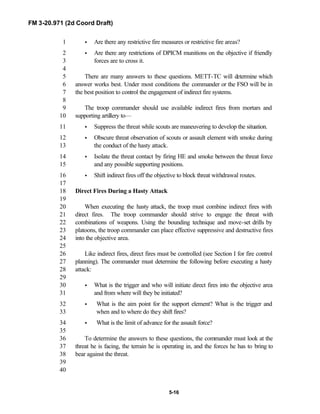 FM 3-20.971 (2d Coord Draft)
5-16
• Are there any restrictive fire measures or restrictive fire areas?1
• Are there any restrictions of DPICM munitions on the objective if friendly2
forces are to cross it.3
4
There are many answers to these questions. METT-TC will determine which5
answer works best. Under most conditions the commander or the FSO will be in6
the best position to control the engagement of indirect fire systems.7
8
The troop commander should use available indirect fires from mortars and9
supporting artillery to—10
• Suppress the threat while scouts are maneuvering to develop the situation.11
• Obscure threat observation of scouts or assault element with smoke during12
the conduct of the hasty attack.13
• Isolate the threat contact by firing HE and smoke between the threat force14
and any possible supporting positions.15
• Shift indirect fires off the objective to block threat withdrawal routes.16
17
Direct Fires During a Hasty Attack18
19
When executing the hasty attack, the troop must combine indirect fires with20
direct fires. The troop commander should strive to engage the threat with21
combinations of weapons. Using the bounding technique and move-set drills by22
platoons, the troop commander can place effective suppressive and destructive fires23
into the objective area.24
25
Like indirect fires, direct fires must be controlled (see Section I for fire control26
planning). The commander must determine the following before executing a hasty27
attack:28
29
• What is the trigger and who will initiate direct fires into the objective area30
and from where will they be initiated?31
• What is the aim point for the support element? What is the trigger and32
when and to where do they shift fires?33
• What is the limit of advance for the assault force?34
35
To determine the answers to these questions, the commander must look at the36
threat he is facing, the terrain he is operating in, and the forces he has to bring to37
bear against the threat.38
39
40
 