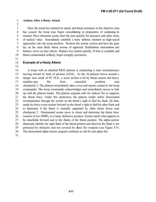 FM 3-20.971 (2d Coord Draft)
5-17
Actions After a Hasty Attack1
2
Once the troop has initiated its attack and threat resistance in the objective area3
has ceased, the troop may begin consolidating in preparation of continuing its4
mission. Have dismount scouts clear the area quickly for prisoners and other items5
of tactical value. Immediately establish a hasty defense oriented on high-speed6
approaches into the troop position. Position the mortar section and have the guns7
lay on the most likely threat avenue of approach. Redistribute ammunition and8
balance crews as time allows. Replace key leaders quickly. If time is available and9
threat counterattack unlikely, begin resupply operations.10
11
Example of a Hasty Attack12
13
A troop with an attached MGS platoon is conducting a zone reconnaissance14
moving toward its limit of advance (LOA). As the 3d platoon moves around a15
danger area south of PL SUE, a scout section is hit by threat cannon and heavy16
machine-gun fire from concealed positions near17
checkpoint 2. The platoon immediately takes cover and reports contact to the troop18
commander. The troop commander acknowledges and immediately moves to link19
up with the platoon leader. The platoon sergeant calls for indirect fire to suppress20
the threat force. Under this protection, the platoon leader orders dismounted21
reconnaissance through the woods on the threat’s right to find his flank. He then22
sends his bravo scout section forward on the threat’s right to find his other flank and23
to determine if the threat is mutually supported by other threat forces near24
checkpoint 2. Dismounted scouts move in closer and determine the threat force25
consists of two BMPs, in a hasty defensive position. Scouts report what appears to26
be minefields forward and to the flanks of the threat position. The alpha section27
dismounts identify the right flank of the threat position and discover the flank is not28
protected by obstacles and not covered by direct fire weapons (see Figure 5-5).29
The dismounted alpha section sergeant continues to call for and adjust fire.30
31
 