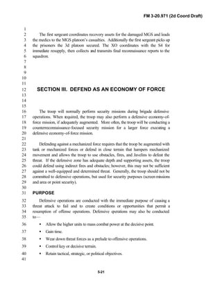 FM 3-20.971 (2d Coord Draft)
5-21
1
The first sergeant coordinates recovery assets for the damaged MGS and leads2
the medics to the MGS platoon’s casualties. Additionally the first sergeant picks up3
the prisoners the 3d platoon secured. The XO coordinates with the S4 for4
immediate resupply, then collects and transmits final reconnaissance reports to the5
squadron.6
7
8
9
10
11
SECTION III. DEFEND AS AN ECONOMY OF FORCE12
13
14
15
The troop will normally perform security missions during brigade defensive16
operations. When required, the troop may also perform a defensive economy-of-17
force mission, if adequately augmented. More often, the troop will be conducting a18
counterreconnaissance-focused security mission for a larger force executing a19
defensive economy-of-force mission.20
21
Defending against a mechanized force requires that the troop be augmented with22
tank or mechanized forces or defend in close terrain that hampers mechanized23
movement and allows the troop to use obstacles, fires, and Javelins to defeat the24
threat. If the defensive zone has adequate depth and supporting assets, the troop25
could defend using indirect fires and obstacles; however, this may not be sufficient26
against a well-equipped and determined threat. Generally, the troop should not be27
committed to defensive operations, but used for security purposes (screen missions28
and area or point security).29
30
PURPOSE31
Defensive operations are conducted with the immediate purpose of causing a32
threat attack to fail and to create conditions or opportunities that permit a33
resumption of offense operations. Defensive operations may also be conducted34
to—35
• Allow the higher units to mass combat power at the decisive point.36
• Gain time.37
• Wear down threat forces as a prelude to offensive operations.38
• Control key or decisive terrain.39
• Retain tactical, strategic, or political objectives.40
41
 