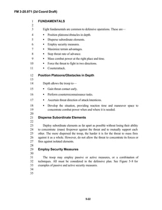 FM 3-20.971 (2d Coord Draft)
5-22
FUNDAMENTALS1
2
Eight fundamentals are common to defensive operations. These are—3
• Position platoons/obstacles in depth.4
• Disperse subordinate elements.5
• Employ security measures.6
• Maximize terrain advantages.7
• Stop threat rate of advance.8
• Mass combat power at the right place and time.9
• Force the threat to fight in two directions.10
• Counterattack.11
Position Platoons/Obstacles in Depth12
13
Depth allows the troop to—14
• Gain threat contact early.15
• Perform counterreconnaissance tasks.16
• Ascertain threat direction of attack/intentions.17
• Develop the situation, providing reaction time and maneuver space to18
concentrate combat power when and where it is needed.19
20
Disperse Subordinate Elements21
22
Deploy subordinate elements as far apart as possible without losing their ability23
to concentrate (mass) firepower against the threat and to mutually support each24
other. The more dispersed the troop, the harder it is for the threat to mass fires25
against it as a whole. However, do not allow the threat to concentrate its forces or26
fires against isolated elements.27
28
Employ Security Measures29
30
The troop may employ passive or active measures, or a combination of31
techniques. All must be considered in the defensive plan. See Figure 5-8 for32
examples of passive and active security measures.33
34
35
 