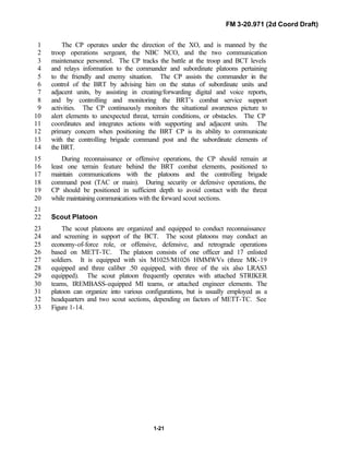 FM 3-20.971 (2d Coord Draft)
1-21
The CP operates under the direction of the XO, and is manned by the1
troop operations sergeant, the NBC NCO, and the two communication2
maintenance personnel. The CP tracks the battle at the troop and BCT levels3
and relays information to the commander and subordinate platoons pertaining4
to the friendly and enemy situation. The CP assists the commander in the5
control of the BRT by advising him on the status of subordinate units and6
adjacent units, by assisting in creating/forwarding digital and voice reports,7
and by controlling and monitoring the BRT’s combat service support8
activities. The CP continuously monitors the situational awareness picture to9
alert elements to unexpected threat, terrain conditions, or obstacles. The CP10
coordinates and integrates actions with supporting and adjacent units. The11
primary concern when positioning the BRT CP is its ability to communicate12
with the controlling brigade command post and the subordinate elements of13
the BRT.14
During reconnaissance or offensive operations, the CP should remain at15
least one terrain feature behind the BRT combat elements, positioned to16
maintain communications with the platoons and the controlling brigade17
command post (TAC or main). During security or defensive operations, the18
CP should be positioned in sufficient depth to avoid contact with the threat19
while maintaining communications with the forward scout sections.20
21
Scout Platoon22
The scout platoons are organized and equipped to conduct reconnaissance23
and screening in support of the BCT. The scout platoons may conduct an24
economy-of-force role, or offensive, defensive, and retrograde operations25
based on METT-TC. The platoon consists of one officer and 17 enlisted26
soldiers. It is equipped with six M1025/M1026 HMMWVs (three MK-1927
equipped and three caliber .50 equipped, with three of the six also LRAS328
equipped). The scout platoon frequently operates with attached STRIKER29
teams, IREMBASS-equipped MI teams, or attached engineer elements. The30
platoon can organize into various configurations, but is usually employed as a31
headquarters and two scout sections, depending on factors of METT-TC. See32
Figure 1-14.33
 