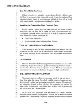FM 3-20.971 (2d Coord Draft)
5-24
Stop Threat Rate of Advance1
2
Offense is based on two principles—speed and mass. Develop a defensive plan3
that blunts the momentum of the threat attack through the use of obstacles and fires4
(direct and indirect). If most of its combat power is killed, the threat will be forced5
to dig in and establish a hasty defense or withdraw from combat.6
7
Mass Combat Power at the Right Place and Time8
9
In order to defeat a massed attack, the troop must mass fires against the threat10
where and when it is least able to escape the effects (see Engagement Area11
Development paragraph below). The ability of the troop to mass combat power12
when and where it is needed is a function of—13
• Early warning/reaction time.14
• Responsive/rapid maneuver by subordinate elements.15
16
Force the Threat to Fight in Two Directions17
18
When engaging the attacking force, maneuver platoons into positions that force19
the threat to turn and fight in two or more directions. This will force the threat to20
split its fires, preventing it from concentrating fires, and to expose its vulnerable21
flanks.22
23
Counterattack24
25
Draw the threat into structured engagement areas and attack en masse with26
overwhelming firepower to destroy it quickly and decisively. Wrest the initiative27
from the threat. Maneuver forces to exploit the situation. Attack by fire and by fire28
and maneuver into its vulnerable flanks and throughout the depth of its formation.29
30
ENGAGEMENT AREA DEVELOPMENT31
32
The engagement area is where the commander intends to trap and destroy a33
threat force using the massed fires of all available weapons. Engagement area34
development is a critical step in preparing any defensive operation. The success of35
any engagement depends on how effectively the commander can integrate the36
obstacle plan, the indirect fire plan, and the direct fire plan within the engagement37
area to achieve the unit’s tactical purpose.38
39
At the troop level, engagement area development is a complex function,40
demanding parallel planning and preparation if the troop is to accomplish the myriad41
tasks for which it is responsible. Despite this complexity, however, engagement area42
 