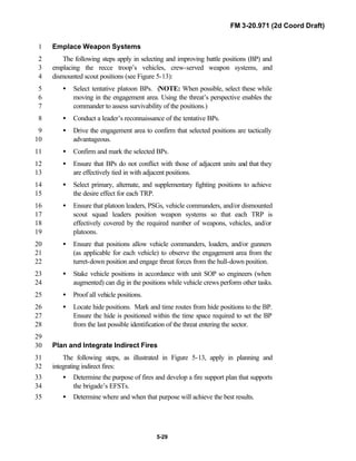 FM 3-20.971 (2d Coord Draft)
5-29
Emplace Weapon Systems1
The following steps apply in selecting and improving battle positions (BP) and2
emplacing the recce troop’s vehicles, crew-served weapon systems, and3
dismounted scout positions (see Figure 5-13):4
• Select tentative platoon BPs. (NOTE: When possible, select these while5
moving in the engagement area. Using the threat’s perspective enables the6
commander to assess survivability of the positions.)7
• Conduct a leader’s reconnaissance of the tentative BPs.8
• Drive the engagement area to confirm that selected positions are tactically9
advantageous.10
• Confirm and mark the selected BPs.11
• Ensure that BPs do not conflict with those of adjacent units and that they12
are effectively tied in with adjacent positions.13
• Select primary, alternate, and supplementary fighting positions to achieve14
the desire effect for each TRP.15
• Ensure that platoon leaders, PSGs, vehicle commanders, and/or dismounted16
scout squad leaders position weapon systems so that each TRP is17
effectively covered by the required number of weapons, vehicles, and/or18
platoons.19
• Ensure that positions allow vehicle commanders, loaders, and/or gunners20
(as applicable for each vehicle) to observe the engagement area from the21
turret-down position and engage threat forces from the hull-down position.22
• Stake vehicle positions in accordance with unit SOP so engineers (when23
augmented) can dig in the positions while vehicle crews perform other tasks.24
• Proof all vehicle positions.25
• Locate hide positions. Mark and time routes from hide positions to the BP.26
Ensure the hide is positioned within the time space required to set the BP27
from the last possible identification of the threat entering the sector.28
29
Plan and Integrate Indirect Fires30
The following steps, as illustrated in Figure 5-13, apply in planning and31
integrating indirect fires:32
• Determine the purpose of fires and develop a fire support plan that supports33
the brigade’s EFSTs.34
• Determine where and when that purpose will achieve the best results.35
 
