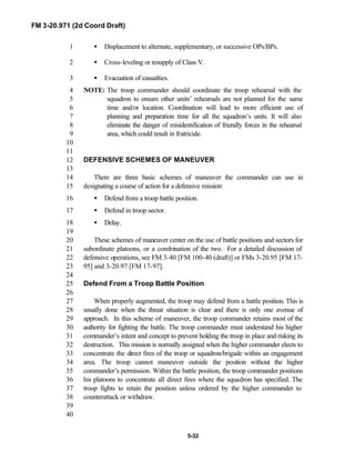 FM 3-20.971 (2d Coord Draft)
5-32
• Displacement to alternate, supplementary, or successive OPs/BPs.1
• Cross-leveling or resupply of Class V.2
•• Evacuation of casualties.3
NOTE: The troop commander should coordinate the troop rehearsal with the4
squadron to ensure other units’ rehearsals are not planned for the same5
time and/or location. Coordination will lead to more efficient use of6
planning and preparation time for all the squadron’s units. It will also7
eliminate the danger of misidentification of friendly forces in the rehearsal8
area, which could result in fratricide.9
10
11
DEFENSIVE SCHEMES OF MANEUVER12
13
There are three basic schemes of maneuver the commander can use in14
designating a course of action for a defensive mission:15
• Defend from a troop battle position.16
• Defend in troop sector.17
• Delay.18
19
These schemes of maneuver center on the use of battle positions and sectors for20
subordinate platoons, or a combination of the two. For a detailed discussion of21
defensive operations, see FM 3-40 [FM 100-40 (draft)] or FMs 3-20.95 [FM 17-22
95] and 3-20.97 [FM 17-97].23
24
Defend From a Troop Battle Position25
26
When properly augmented, the troop may defend from a battle position. This is27
usually done when the threat situation is clear and there is only one avenue of28
approach. In this scheme of maneuver, the troop commander retains most of the29
authority for fighting the battle. The troop commander must understand his higher30
commander’s intent and concept to prevent holding the troop in place and risking its31
destruction. This mission is normally assigned when the higher commander elects to32
concentrate the direct fires of the troop or squadron/brigade within an engagement33
area. The troop cannot maneuver outside the position without the higher34
commander’s permission. Within the battle position, the troop commander positions35
his platoons to concentrate all direct fires where the squadron has specified. The36
troop fights to retain the position unless ordered by the higher commander to37
counterattack or withdraw.38
39
40
 