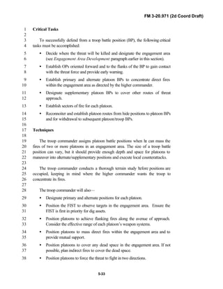 FM 3-20.971 (2d Coord Draft)
5-33
Critical Tasks1
2
To successfully defend from a troop battle position (BP), the following critical3
tasks must be accomplished:4
• Decide where the threat will be killed and designate the engagement area5
(see Engagement Area Development paragraph earlier in this section).6
• Establish OPs oriented forward and to the flanks of the BP to gain contact7
with the threat force and provide early warning.8
• Establish primary and alternate platoon BPs to concentrate direct fires9
within the engagement area as directed by the higher commander.10
• Designate supplementary platoon BPs to cover other routes of threat11
approach.12
• Establish sectors of fire for each platoon.13
• Reconnoiter and establish platoon routes from hide positions to platoon BPs14
and for withdrawal to subsequent platoon/troop BPs.15
16
Techniques17
18
The troop commander assigns platoon battle positions when he can mass the19
fires of two or more platoons in an engagement area. The size of a troop battle20
position can vary, but it should provide enough depth and space for platoons to21
maneuver into alternate/supplementary positions and execute local counterattacks.22
23
The troop commander conducts a thorough terrain study before positions are24
occupied, keeping in mind where the higher commander wants the troop to25
concentrate its fires.26
27
The troop commander will also—28
• Designate primary and alternate positions for each platoon.29
• Position the FIST to observe targets in the engagement area. Ensure the30
FIST is first in priority for dig assets.31
• Position platoons to achieve flanking fires along the avenue of approach.32
Consider the effective range of each platoon’s weapon systems.33
• Position platoons to mass direct fires within the engagement area and to34
provide mutual support.35
• Position platoons to cover any dead space in the engagement area. If not36
possible, plan indirect fires to cover the dead space.37
• Position platoons to force the threat to fight in two directions.38
 