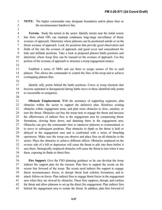 FM 3-20.971 (2d Coord Draft)
5-37
NOTE: The higher commander may designate boundaries and/or phase lines as1
the reconnaissance handover line.2
3
Terrain. Study the terrain in the sector. Identify terrain near the initial screen4
line from which OPs can maintain continuous long-range surveillance of threat5
avenues of approach. Determine where platoons can be positioned astride or on the6
threat avenues of approach. Look for positions that provide good observation and7
fields of fire into the avenues of approach, and good cover and concealment for8
hide and defilade positions. Take a look at proposed platoon battle positions and9
determine where troop fires can be massed on the avenues of approach. Use this10
portion of the avenues of approach to structure a troop engagement area(s).11
12
Establish a series of TRPs and use them to assign sectors of fire to each13
platoon. This allows the commander to control the fires of the troop and to achieve14
overlapping platoon fires.15
16
Identify rally points behind the battle positions. Crews or troop elements that17
become separated or disorganized during battle move to these identified rally points18
to reassemble or reorganize.19
20
Obstacle Emplacement. With the assistance of supporting engineers, plan21
obstacles within the sector to support the defensive plan. Reinforce existing22
obstacles within engagement areas, and plan more obstacles to slow, canalize, or23
turn the threat. Obstacles can buy the troop time to engage the threat and increase24
the effectiveness of indirect fires in the engagement area by compressing threat25
formations, slowing them down, and detaining them in the engagement area.26
Obstacles can give the commander time to maneuver platoons to counterattack or27
to move to subsequent positions. Plan obstacles in depth so the threat is held or28
delayed in the engagement area and is confronted with a series of breaching29
operations. Make sure the troop can observe and place fires on all obstacles in the30
sector. Place the obstacles to achieve different effects. Obstacles emplaced on the31
reverse side of a hill or depression will cause the threat to pile into them before it32
sees them. Strategically emplaced obstacles will cause the threat to turn when it sees33
them, exposing its flanks to direct fires.34
35
Fire Support. Give the FSO planning guidance so he can develop the troop36
indirect fire support plan for the mission. Plan fires to support the scouts on the37
screen line forward of the troop. The scouts need indirect fire support to engage38
threat reconnaissance forces, to disrupt threat lead echelon formations, and to39
attack follow-on forces. Plan indirect fires to engage threat forces in the engagement40
area when they are slowed by obstacles. These fires suppress, disrupt, and confuse41
the threat and allow platoons to set up the direct fire engagement. Plan indirect fires42
behind the engagement area to isolate the threat. In addition, plan fires forward of43
 