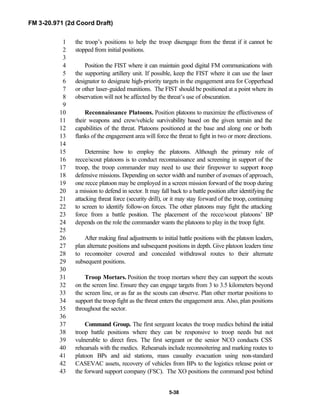 FM 3-20.971 (2d Coord Draft)
5-38
the troop’s positions to help the troop disengage from the threat if it cannot be1
stopped from initial positions.2
3
Position the FIST where it can maintain good digital FM communications with4
the supporting artillery unit. If possible, keep the FIST where it can use the laser5
designator to designate high-priority targets in the engagement area for Copperhead6
or other laser-guided munitions. The FIST should be positioned at a point where its7
observation will not be affected by the threat’s use of obscuration.8
9
Reconnaissance Platoons. Position platoons to maximize the effectiveness of10
their weapons and crew/vehicle survivability based on the given terrain and the11
capabilities of the threat. Platoons positioned at the base and along one or both12
flanks of the engagement area will force the threat to fight in two or more directions.13
14
Determine how to employ the platoons. Although the primary role of15
recce/scout platoons is to conduct reconnaissance and screening in support of the16
troop, the troop commander may need to use their firepower to support troop17
defensive missions. Depending on sector width and number of avenues of approach,18
one recce platoon may be employed in a screen mission forward of the troop during19
a mission to defend in sector. It may fall back to a battle position after identifying the20
attacking threat force (security drill), or it may stay forward of the troop, continuing21
to screen to identify follow-on forces. The other platoons may fight the attacking22
force from a battle position. The placement of the recce/scout platoons’ BP23
depends on the role the commander wants the platoons to play in the troop fight.24
25
After making final adjustments to initial battle positions with the platoon leaders,26
plan alternate positions and subsequent positions in depth. Give platoon leaders time27
to reconnoiter covered and concealed withdrawal routes to their alternate28
subsequent positions.29
30
Troop Mortars. Position the troop mortars where they can support the scouts31
on the screen line. Ensure they can engage targets from 3 to 3.5 kilometers beyond32
the screen line, or as far as the scouts can observe. Plan other mortar positions to33
support the troop fight as the threat enters the engagement area. Also, plan positions34
throughout the sector.35
36
Command Group. The first sergeant locates the troop medics behind the initial37
troop battle positions where they can be responsive to troop needs but not38
vulnerable to direct fires. The first sergeant or the senior NCO conducts CSS39
rehearsals with the medics. Rehearsals include reconnoitering and marking routes to40
platoon BPs and aid stations, mass casualty evacuation using non-standard41
CASEVAC assets, recovery of vehicles from BPs to the logistics release point or42
the forward support company (FSC). The XO positions the command post behind43
 
