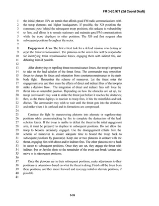 FM 3-20.971 (2d Coord Draft)
5-39
the initial platoon BPs on terrain that affords good FM radio communications with1
the troop elements and higher headquarters. If possible, the XO positions the2
command post behind the subsequent troop positions; this reduces its vulnerability3
to fires, and allows it to remain stationary and maintain good FM communications4
while the troop displaces to other positions. The XO and first sergeant plan5
subsequent positions throughout the sector.6
7
Engagement Area. The first critical task for a defend mission is to destroy or8
repel the threat reconnaissance. The platoons on the screen line will be responsible9
for identifying threat reconnaissance forces, engaging them with indirect fire, and10
defeating them if possible.11
12
After destroying or repelling threat reconnaissance forces, the troop is prepared13
to take on the lead echelon of the threat force. The commander may reposition14
forces to change his focus and orientation from counterreconnaissance to the main15
body fight. Remember the scheme of maneuver. Let the threat enter the16
engagement area and then mass the effects of direct and indirect fires of the troop to17
strike a decisive blow. The integration of direct and indirect fires will force the18
threat into an untenable position. Depending on how the obstacles are set up, the19
troop commander may want to strike the threat just before it reaches the obstacles;20
then, as the threat deploys in reaction to troop fires, it hits the minefields and tank21
ditches. The commander may wish to wait until the threat gets into the obstacles,22
and strike when it is confused and its formations are compressed.23
24
Continue the fight by maneuvering platoons into alternate or supplementary25
positions while counterattacking by fire to complete the destruction of the lead26
echelon forces. If the troop is unable to defeat the threat in the initial engagement27
area, it must be prepared to displace to subsequent positions. Do not allow the28
troop to become decisively engaged. Use the disengagement criteria from the29
scheme of maneuver to ensure adequate time to bound the troop back to30
subsequent positions by platoon(s). Keep one or two platoons in contact with the31
threat, engaging him with direct and/or indirect fires. The other platoons move back32
in sector to subsequent positions. Once they are set, they engage the threat with33
indirect fires or Javelin shots so the remainder of the troop can break contact and34
move to its subsequent positions.35
36
Once the platoons are in their subsequent positions, make adjustments to their37
positions or orientations based on what the threat is doing. Finish off the threat from38
these positions, and then move forward and reoccupy initial or alternate positions, if39
possible.40
41
 