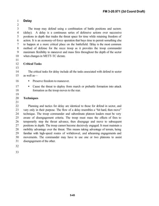 FM 3-20.971 (2d Coord Draft)
5-45
Delay1
2
The troop may defend using a combination of battle positions and sectors3
(delay). A delay is a continuous series of defensive actions over successive4
positions in depth that trades the threat space for time while retaining freedom of5
action. It is an economy-of-force operation that buys time to permit something else6
to happen at a more critical place on the battlefield. Delay is the most common7
method of defense for the recce troop as it provides the troop commander8
maximum flexibility to maneuver and mass fires throughout the depth of the sector9
when changes in METT-TC dictate.10
11
Critical Tasks12
13
The critical tasks for delay include all the tasks associated with defend in sector14
as well as—15
• Preserve freedom to maneuver.16
• Cause the threat to deploy from march or prebattle formation into attack17
formation as the troop moves to the rear.18
19
Techniques20
21
Planning and tactics for delay are identical to those for defend in sector, and22
vary only in their purpose. The flow of a delay resembles a “hit hard, then move”23
technique. The troop commander and subordinate platoon leaders must be very24
aware of disengagement criteria. The troop must mass the effects of fires to25
temporarily stop the threat advance, then disengage and move to subsequent26
positions in depth. The troop cannot become decisively engaged. It must maintain a27
mobility advantage over the threat. This means taking advantage of terrain, being28
familiar with high-speed routes of withdrawal, and rehearsing engagements and29
movements. The commander may have to use one or two platoons to assist30
disengagement of the other.31
32
33
 