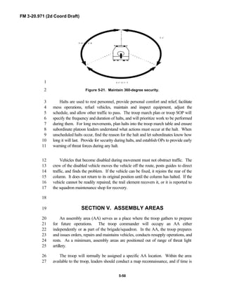 FM 3-20.971 (2d Coord Draft)
5-50
T C
D R I V E R
S C O U T1
Figure 5-21. Maintain 360-degree security.2
Halts are used to rest personnel, provide personal comfort and relief, facilitate3
mess operations, refuel vehicles, maintain and inspect equipment, adjust the4
schedule, and allow other traffic to pass. The troop march plan or troop SOP will5
specify the frequency and duration of halts, and will prioritize work to be performed6
during them. For long movements, plan halts into the troop march table and ensure7
subordinate platoon leaders understand what actions must occur at the halt. When8
unscheduled halts occur, find the reason for the halt and let subordinates know how9
long it will last. Provide for security during halts, and establish OPs to provide early10
warning of threat forces during any halt.11
Vehicles that become disabled during movement must not obstruct traffic. The12
crew of the disabled vehicle moves the vehicle off the route, posts guides to direct13
traffic, and finds the problem. If the vehicle can be fixed, it rejoins the rear of the14
column. It does not return to its original position until the column has halted. If the15
vehicle cannot be readily repaired, the trail element recovers it, or it is reported to16
the squadron maintenance shop for recovery.17
18
SECTION V. ASSEMBLY AREAS19
An assembly area (AA) serves as a place where the troop gathers to prepare20
for future operations. The troop commander will occupy an AA either21
independently or as part of the brigade/squadron. In the AA, the troop prepares22
and issues orders, repairs and maintains vehicles, conducts resupply operations, and23
rests. As a minimum, assembly areas are positioned out of range of threat light24
artillery.25
The troop will normally be assigned a specific AA location. Within the area26
available to the troop, leaders should conduct a map reconnaissance, and if time is27
 