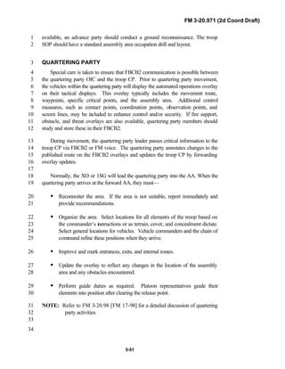 FM 3-20.971 (2d Coord Draft)
5-51
available, an advance party should conduct a ground reconnaissance. The troop1
SOP should have a standard assembly area occupation drill and layout.2
QUARTERING PARTY3
Special care is taken to ensure that FBCB2 communication is possible between4
the quartering party OIC and the troop CP. Prior to quartering party movement,5
the vehicles within the quartering party will display the automated operations overlay6
on their tactical displays. This overlay typically includes the movement route,7
waypoints, specific critical points, and the assembly area. Additional control8
measures, such as contact points, coordination points, observation points, and9
screen lines, may be included to enhance control and/or security. If fire support,10
obstacle, and threat overlays are also available, quartering party members should11
study and store these in their FBCB2.12
During movement, the quartering party leader passes critical information to the13
troop CP via FBCB2 or FM voice. The quartering party annotates changes to the14
published route on the FBCB2 overlays and updates the troop CP by forwarding15
overlay updates.16
17
Normally, the XO or 1SG will lead the quartering party into the AA. When the18
quartering party arrives at the forward AA, they must—19
• Reconnoiter the area. If the area is not suitable, report immediately and20
provide recommendations.21
• Organize the area. Select locations for all elements of the troop based on22
the commander’s instructions or as terrain, cover, and concealment dictate.23
Select general locations for vehicles. Vehicle commanders and the chain of24
command refine these positions when they arrive.25
• Improve and mark entrances, exits, and internal routes.26
• Update the overlay to reflect any changes in the location of the assembly27
area and any obstacles encountered.28
• Perform guide duties as required. Platoon representatives guide their29
elements into position after clearing the release point.30
NOTE: Refer to FM 3-20.98 [FM 17-98] for a detailed discussion of quartering31
party activities.32
33
34
 