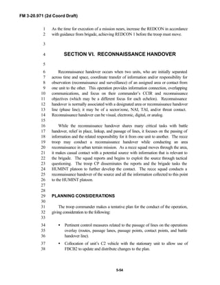 FM 3-20.971 (2d Coord Draft)
5-54
As the time for execution of a mission nears, increase the REDCON in accordance1
with guidance from brigade, achieving REDCON 1 before the troop must move.2
3
SECTION VI. RECONNAISSANCE HANDOVER4
5
Reconnaissance handover occurs when two units, who are initially separated6
across time and space, coordinate transfer of information and/or responsibility for7
observation (reconnaissance and surveillance) of an assigned area or contact from8
one unit to the other. This operation provides information connection, overlapping9
communications, and focus on their commander’s CCIR and reconnaissance10
objectives (which may be a different focus for each echelon). Reconnaissance11
handover is normally associated with a designated area or reconnaissance handover12
line (phase line); it may be of a sector/zone, NAI, TAI, and/or threat contact.13
Reconnaissance handover can be visual, electronic, digital, or analog.14
15
While the reconnaissance handover shares many critical tasks with battle16
handover, relief in place, linkup, and passage of lines, it focuses on the passing of17
information and the related responsibility for it from one unit to another. The recce18
troop may conduct a reconnaissance handover while conducting an area19
reconnaissance in urban terrain mission. As a recce squad moves through the area,20
it makes casual contact with a potential source with information that is relevant to21
the brigade. The squad reports and begins to exploit the source through tactical22
questioning. The troop CP disseminates the reports and the brigade tasks the23
HUMINT platoon to further develop the contact. The recce squad conducts a24
reconnaissance handover of the source and all the information collected to this point25
to the HUMINT platoon.26
27
28
PLANNING CONSIDERATIONS29
30
The troop commander makes a tentative plan for the conduct of the operation,31
giving consideration to the following:32
33
• Pertinent control measures related to the passage of lines on the operations34
overlay (routes, passage lanes, passage points, contact points, and battle35
handover line).36
• Collocation of unit’s C2 vehicle with the stationary unit to allow use of37
FBCB2 to update and distribute changes to the plan.38
 