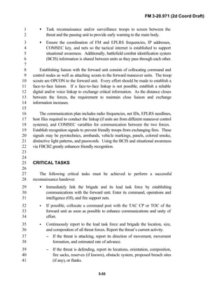 FM 3-20.971 (2d Coord Draft)
5-55
• Task reconnaissance and/or surveillance troops to screen between the1
threat and the passing unit to provide early warning to the main body.2
• Ensure the coordination of FM and EPLRS frequencies, IP addresses,3
COMSEC key, and nets so the tactical internet is established to support4
situational awareness. Additionally, battlefield combat identification system5
(BCIS) information is shared between units as they pass through each other.6
7
Establishing liaison with the forward unit consists of collocating command and8
control nodes as well as attaching scouts to the forward maneuver units. The troop9
scouts are OPCON to the forward unit. Every effort should be made to establish a10
face-to-face liaison. If a face-to-face linkup is not possible, establish a reliable11
digital and/or voice linkup to exchange critical information. As the distance closes12
between the forces, the requirement to maintain close liaison and exchange13
information increases.14
15
The communication plan includes radio frequencies, net IDs, EPLRS needlines,16
host files required to conduct the linkup (if units are from different maneuver control17
systems), and COMSEC variables for communication between the two forces.18
Establish recognition signals to prevent friendly troops from exchanging fires. These19
signals may be pyrotechnics, armbands, vehicle markings, panels, colored smoke,20
distinctive light patterns, and passwords. Using the BCIS and situational awareness21
via FBCB2 greatly enhances friendly recognition.22
23
24
CRITICAL TASKS25
26
The following critical tasks must be achieved to perform a successful27
reconnaissance handover.28
• Immediately link the brigade and its lead task force by establishing29
communications with the forward unit. Enter its command, operations and30
intelligence (OI), and fire support nets.31
• If possible, collocate a command post with the TAC CP or TOC of the32
forward unit as soon as possible to enhance communications and unity of33
effort.34
• Continuously report to the lead task force and brigade the location, size,35
and composition of all threat forces. Report the threat’s current activity.36
− If the threat is attacking, report its direction of movement, movement37
formation, and estimated rate of advance.38
− If the threat is defending, report its locations, orientation, composition,39
fire sacks, reserves (if known), obstacle system, proposed breach sites40
(if any), or flanks.41
 