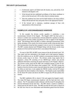 FM 3-20.971 (2d Coord Draft)
5-56
• Continuously report to all linked units the location, size, and activity of all1
elements in the brigade’s AO.2
• If the forward unit has established surveillance of the threat, coordinate to3
relieve at the forward unit’s OPs to allow them to continue mission.4
• Once the conditions have been met for battle handover, the troop conducts5
linkup with the lead task force and guides them to the appropriate location.6
• If the forward unit is stationary, coordinate passage of lines with7
representatives of the forward unit.8
9
10
EXAMPLE OF A RECONNAISSANCE HANDOVER11
12
In this example, the division cavalry squadron is conducting a zone13
reconnaissance forward of the brigade. The brigade’s BRT has been given a14
mission to conduct area reconnaissance missions behind the squadron to develop15
attack positions and then conduct surveillance of TAIs in support of the brigade’s16
attack. This technique allows the BRT to conduct a thorough reconnaissance while17
taking advantage of the security the division ground cavalry troop provides them.18
The reconnaissance troop has been assigned a zone to move to its assigned areas.19
The BRT conducts physical and FM/digital linkup with the division cavalry troop20
directly to its front and the lead task force’s scout platoon following it.21
22
En route to their OPs, the BRT scouts maneuver into the divisional scouts’ AO.23
They report real time information to the brigade and its lead maneuver battalion.24
Once the conditions are set, the BRT conducts a reconnaissance handover with the25
division cavalry troop to its front. The division cavalry troop reports that it26
bypassed a threat OP consisting of two BRDM-type vehicles and provide27
additional information concerning the terrain and enemy on the brigade’s objective.28
The division cavalry troop and the BRT also coordinate passage of lines for the29
BRT to move into OPs that observe their assigned TAIs. The BRT accepts the30
handover from the division cavalry troop and reports the contact to the brigade and31
the follow-on task force; it also updates the FBCB2 overlay with the OP contact32
and updates the threat template on the objective. The brigade accepts responsibility33
for the threat OP contact and directs the BRT to bypass the OP and continue the34
mission.35
36
The BRT establishes OPs to observe TAIs and support the brigade’s attack.37
The troop XO begins reconnaissance handover with the lead task force scout38
platoon. The TF scout platoon leader collocates with the troop CP and gathers the39
relevant information for his task force. The BRT directs a section to establish a40
linkup point for the lead TF scouts. The BRT provides the best routes of attack for41
the task force from its own observations and information gained from the division42
 