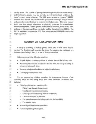 FM 3-20.971 (2d Coord Draft)
5-57
cavalry troop. The location of passage lanes through the division cavalry troop’s1
and the threat’s security zone are provided as well as the latest update on the2
threat’s posture on the objective. The BRT scouts provide an “eyes on” SITREP3
and then lead the task force scouts to the position of advantage, using a covered4
and concealed route identified en route to their linkup point. The scout platoon5
leader now has enough information to physically point out the reconnaissance6
handover line (RHOL) on the ground, enemy/friendly locations, routes to the flank7
and rear of the enemy, and then physically lead the formation to the RHOL. The8
BRT is positioned to support the BCT fight with scouts and STRIKERs conducting9
target acquisition.10
11
12
SECTION VII. LINKUP OPERATIONS13
14
A linkup is a meeting of friendly ground forces. One or both forces may be15
moving. The threat normally separates the forces. The squadron can participate in a16
linkup as part of a larger force or as one of the forces involved.17
18
Linkup can occur in the following situations:19
• Brigade deploys to assume positions or mission from the forced entry unit.20
• Advancing force reaches an objective that has been previously seized by an21
airborne or air assault force.22
• An encircled element breaks out to rejoin friendly forces.23
• Converging friendly forces meet.24
25
Prior to commencing a linkup operation, the headquarters elements of the26
stationary force and the linkup force must share situational awareness data,27
including:28
• Digital graphic overlays consisting of—29
− Primary and alternate linkup points.30
− Checkpoints/waypoints information.31
− Unit disposition and activity (friendly and threat).32
− Location and types of obstacles.33
− Fire control measures, including restrictive fire line (RFL).34
− Fire support plans.35
• Manual/digital identification procedures.36
• Manual/digital recognition signals.37
 