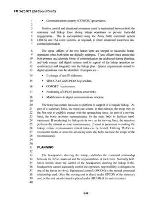 FM 3-20.971 (2d Coord Draft)
5-58
• Communications security (COMSEC) procedures.1
2
Positive control and situational awareness must be maintained between both the3
stationary and linkup force during linkup operations to prevent fratricidal4
engagements. This is accomplished using the Army battle command system5
(ABCS) and FM voice systems, as required, to share situational awareness and6
combat information.7
The signal officers of the two linkup units are integral to successful linkup8
operations when both units are digitally equipped. These officers must ensure that9
both primary and alternate forms of communication are addressed during planning,10
and both manual and digital systems used in support of the linkup operation are11
synchronized and integrated into the linkup plan. Special requirements related to12
digital operations must be identified. Examples are—13
• Exchange of unit IP addresses.14
• SINCGARS and EPLRS hop set data.15
• COMSEC requirements.16
• Positioning of EPLRS position server links.17
• Modifications to digital communications structure.18
19
The troop has certain missions to perform in support of a brigade linkup. As20
part of a stationary force, the troop can screen. In that mission, the troop may be21
the first unit to establish contact with the approaching force. As part of a moving22
force, the troop performs reconnaissance for the main body to facilitate rapid23
movement. If conducting the linkup on its own as the moving force, the squadron24
performs the mission as zone reconnaissance. If speed is paramount in making the25
linkup, certain reconnaissance critical tasks can be deleted. Utilizing TUAVs to26
reconnoiter routes or areas for advancing units also helps increase the tempo of the27
reconnaissance.28
29
30
PLANNING31
32
The headquarters directing the linkup establishes the command relationship33
between the forces involved and the responsibilities of each force. Normally both34
forces remain under the control of the headquarters directing the linkup. If this35
headquarters cannot adequately control the operation, responsibility is delegated to36
one of the forces involved. Operational control (OPCON) is the normal command37
relationship used. Often the moving unit is placed under OPCON of the stationary38
unit, or the unit out of contact is placed under OPCON of the unit in contact.39
40
 