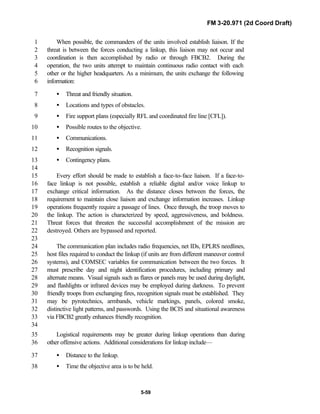 FM 3-20.971 (2d Coord Draft)
5-59
When possible, the commanders of the units involved establish liaison. If the1
threat is between the forces conducting a linkup, this liaison may not occur and2
coordination is then accomplished by radio or through FBCB2. During the3
operation, the two units attempt to maintain continuous radio contact with each4
other or the higher headquarters. As a minimum, the units exchange the following5
information:6
• Threat and friendly situation.7
• Locations and types of obstacles.8
• Fire support plans (especially RFL and coordinated fire line [CFL]).9
• Possible routes to the objective.10
• Communications.11
• Recognition signals.12
• Contingency plans.13
14
Every effort should be made to establish a face-to-face liaison. If a face-to-15
face linkup is not possible, establish a reliable digital and/or voice linkup to16
exchange critical information. As the distance closes between the forces, the17
requirement to maintain close liaison and exchange information increases. Linkup18
operations frequently require a passage of lines. Once through, the troop moves to19
the linkup. The action is characterized by speed, aggressiveness, and boldness.20
Threat forces that threaten the successful accomplishment of the mission are21
destroyed. Others are bypassed and reported.22
23
The communication plan includes radio frequencies, net IDs, EPLRS needlines,24
host files required to conduct the linkup (if units are from different maneuver control25
systems), and COMSEC variables for communication between the two forces. It26
must prescribe day and night identification procedures, including primary and27
alternate means. Visual signals such as flares or panels may be used during daylight,28
and flashlights or infrared devices may be employed during darkness. To prevent29
friendly troops from exchanging fires, recognition signals must be established. They30
may be pyrotechnics, armbands, vehicle markings, panels, colored smoke,31
distinctive light patterns, and passwords. Using the BCIS and situational awareness32
via FBCB2 greatly enhances friendly recognition.33
34
Logistical requirements may be greater during linkup operations than during35
other offensive actions. Additional considerations for linkup include—36
• Distance to the linkup.37
• Time the objective area is to be held.38
 
