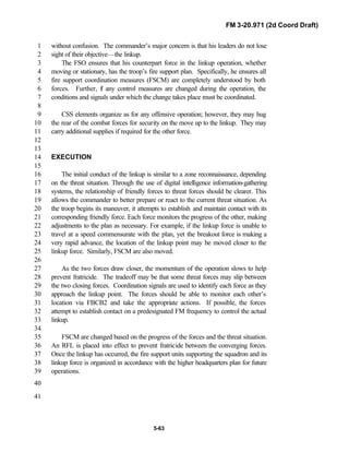 FM 3-20.971 (2d Coord Draft)
5-63
without confusion. The commander’s major concern is that his leaders do not lose1
sight of their objective—the linkup.2
The FSO ensures that his counterpart force in the linkup operation, whether3
moving or stationary, has the troop’s fire support plan. Specifically, he ensures all4
fire support coordination measures (FSCM) are completely understood by both5
forces. Further, if any control measures are changed during the operation, the6
conditions and signals under which the change takes place must be coordinated.7
8
CSS elements organize as for any offensive operation; however, they may hug9
the rear of the combat forces for security on the move up to the linkup. They may10
carry additional supplies if required for the other force.11
12
13
EXECUTION14
15
The initial conduct of the linkup is similar to a zone reconnaissance, depending16
on the threat situation. Through the use of digital intelligence information-gathering17
systems, the relationship of friendly forces to threat forces should be clearer. This18
allows the commander to better prepare or react to the current threat situation. As19
the troop begins its maneuver, it attempts to establish and maintain contact with its20
corresponding friendly force. Each force monitors the progress of the other, making21
adjustments to the plan as necessary. For example, if the linkup force is unable to22
travel at a speed commensurate with the plan, yet the breakout force is making a23
very rapid advance, the location of the linkup point may be moved closer to the24
linkup force. Similarly, FSCM are also moved.25
26
As the two forces draw closer, the momentum of the operation slows to help27
prevent fratricide. The tradeoff may be that some threat forces may slip between28
the two closing forces. Coordination signals are used to identify each force as they29
approach the linkup point. The forces should be able to monitor each other’s30
location via FBCB2 and take the appropriate actions. If possible, the forces31
attempt to establish contact on a predesignated FM frequency to control the actual32
linkup.33
34
FSCM are changed based on the progress of the forces and the threat situation.35
An RFL is placed into effect to prevent fratricide between the converging forces.36
Once the linkup has occurred, the fire support units supporting the squadron and its37
linkup force is organized in accordance with the higher headquarters plan for future38
operations.39
40
41
 