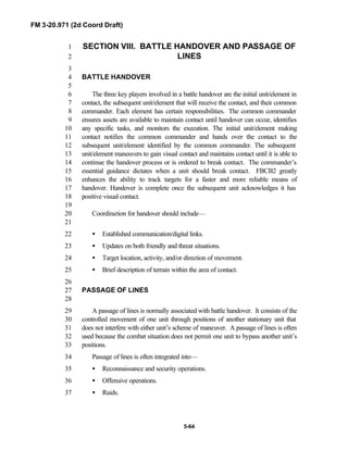 FM 3-20.971 (2d Coord Draft)
5-64
SECTION VIII. BATTLE HANDOVER AND PASSAGE OF1
LINES2
3
BATTLE HANDOVER4
5
The three key players involved in a battle handover are the initial unit/element in6
contact, the subsequent unit/element that will receive the contact, and their common7
commander. Each element has certain responsibilities. The common commander8
ensures assets are available to maintain contact until handover can occur, identifies9
any specific tasks, and monitors the execution. The initial unit/element making10
contact notifies the common commander and hands over the contact to the11
subsequent unit/element identified by the common commander. The subsequent12
unit/element maneuvers to gain visual contact and maintains contact until it is able to13
continue the handover process or is ordered to break contact. The commander’s14
essential guidance dictates when a unit should break contact. FBCB2 greatly15
enhances the ability to track targets for a faster and more reliable means of16
handover. Handover is complete once the subsequent unit acknowledges it has17
positive visual contact.18
19
Coordination for handover should include—20
21
• Established communication/digital links.22
• Updates on both friendly and threat situations.23
• Target location, activity, and/or direction of movement.24
• Brief description of terrain within the area of contact.25
26
PASSAGE OF LINES27
28
A passage of lines is normally associated with battle handover. It consists of the29
controlled movement of one unit through positions of another stationary unit that30
does not interfere with either unit’s scheme of maneuver. A passage of lines is often31
used because the combat situation does not permit one unit to bypass another unit’s32
positions.33
Passage of lines is often integrated into—34
• Reconnaissance and security operations.35
• Offensive operations.36
• Raids.37
 