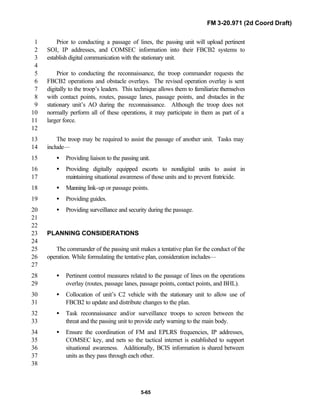 FM 3-20.971 (2d Coord Draft)
5-65
Prior to conducting a passage of lines, the passing unit will upload pertinent1
SOI, IP addresses, and COMSEC information into their FBCB2 systems to2
establish digital communication with the stationary unit.3
4
Prior to conducting the reconnaissance, the troop commander requests the5
FBCB2 operations and obstacle overlays. The revised operation overlay is sent6
digitally to the troop’s leaders. This technique allows them to familiarize themselves7
with contact points, routes, passage lanes, passage points, and obstacles in the8
stationary unit’s AO during the reconnaissance. Although the troop does not9
normally perform all of these operations, it may participate in them as part of a10
larger force.11
12
The troop may be required to assist the passage of another unit. Tasks may13
include—14
• Providing liaison to the passing unit.15
• Providing digitally equipped escorts to nondigital units to assist in16
maintaining situational awareness of those units and to prevent fratricide.17
• Manning link-up or passage points.18
• Providing guides.19
• Providing surveillance and security during the passage.20
21
22
PLANNING CONSIDERATIONS23
24
The commander of the passing unit makes a tentative plan for the conduct of the25
operation. While formulating the tentative plan, consideration includes—26
27
• Pertinent control measures related to the passage of lines on the operations28
overlay (routes, passage lanes, passage points, contact points, and BHL).29
• Collocation of unit’s C2 vehicle with the stationary unit to allow use of30
FBCB2 to update and distribute changes to the plan.31
• Task reconnaissance and/or surveillance troops to screen between the32
threat and the passing unit to provide early warning to the main body.33
• Ensure the coordination of FM and EPLRS frequencies, IP addresses,34
COMSEC key, and nets so the tactical internet is established to support35
situational awareness. Additionally, BCIS information is shared between36
units as they pass through each other.37
38
 
