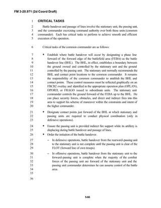 FM 3-20.971 (2d Coord Draft)
5-66
CRITICAL TASKS1
Battle handover and passage of lines involve the stationary unit, the passing unit,2
and the commander exercising command authority over both these units (common3
commander). Each has critical tasks to perform to achieve smooth and efficient4
execution of the operation.5
Critical tasks of the common commander are as follows:6
• Establish where battle handover will occur by designating a phase line7
forward of the forward edge of the battlefield area (FEBA) as the battle8
handover line (BHL). The BHL, in effect, establishes a boundary between9
the ground owned and controlled by the stationary unit and the ground10
controlled by the passing unit. The stationary unit normally recommends the11
BHL and contact point locations to the common commander. It remains12
the responsibility of the common commander to establish the BHL and13
contact points. These control measures must be reflected graphically on an14
FBCB2 overlay and identified in the appropriate operation plan (OPLAN),15
OPORD, or FRAGO issued to subordinate units. The stationary unit16
commander controls the ground forward of the FEBA up to the BHL. He17
can place security forces, obstacles, and direct and indirect fires into this18
area to support his scheme of maneuver within the constraints and intent of19
the higher commander.20
• Designate contact points just forward of the BHL at which stationary and21
passing units are required to conduct physical coordination (only in22
defensive operations).23
• Ensure the passing unit is provided indirect fire support while its artillery is24
displacing during battle handover and passage of lines.25
• Order the initiation of the battle handover.26
− In defensive operations, battle handover from the rearward-passing unit27
to the stationary unit is not complete until the passing unit is clear of the28
FLOT (forward line of own troops).29
− In offensive operations, battle handover from the stationary unit to the30
forward-passing unit is complete when the majority of the combat31
forces of the passing unit are forward of the stationary unit and the32
passing unit commander determines he can assume control of the battle33
area.34
35
36
 