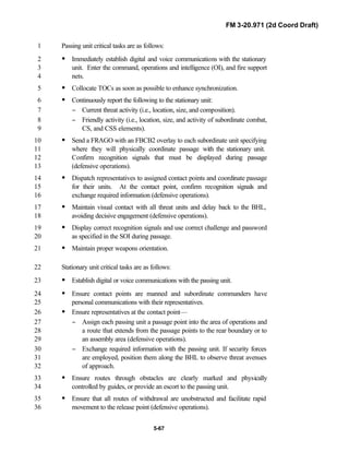 FM 3-20.971 (2d Coord Draft)
5-67
Passing unit critical tasks are as follows:1
• Immediately establish digital and voice communications with the stationary2
unit. Enter the command, operations and intelligence (OI), and fire support3
nets.4
• Collocate TOCs as soon as possible to enhance synchronization.5
• Continuously report the following to the stationary unit:6
− Current threat activity (i.e., location, size, and composition).7
− Friendly activity (i.e., location, size, and activity of subordinate combat,8
CS, and CSS elements).9
• Send a FRAGO with an FBCB2 overlay to each subordinate unit specifying10
where they will physically coordinate passage with the stationary unit.11
Confirm recognition signals that must be displayed during passage12
(defensive operations).13
• Dispatch representatives to assigned contact points and coordinate passage14
for their units. At the contact point, confirm recognition signals and15
exchange required information (defensive operations).16
• Maintain visual contact with all threat units and delay back to the BHL,17
avoiding decisive engagement (defensive operations).18
• Display correct recognition signals and use correct challenge and password19
as specified in the SOI during passage.20
• Maintain proper weapons orientation.21
Stationary unit critical tasks are as follows:22
• Establish digital or voice communications with the passing unit.23
• Ensure contact points are manned and subordinate commanders have24
personal communications with their representatives.25
• Ensure representatives at the contact point—26
− Assign each passing unit a passage point into the area of operations and27
a route that extends from the passage points to the rear boundary or to28
an assembly area (defensive operations).29
− Exchange required information with the passing unit. If security forces30
are employed, position them along the BHL to observe threat avenues31
of approach.32
• Ensure routes through obstacles are clearly marked and physically33
controlled by guides, or provide an escort to the passing unit.34
• Ensure that all routes of withdrawal are unobstructed and facilitate rapid35
movement to the release point (defensive operations).36
 