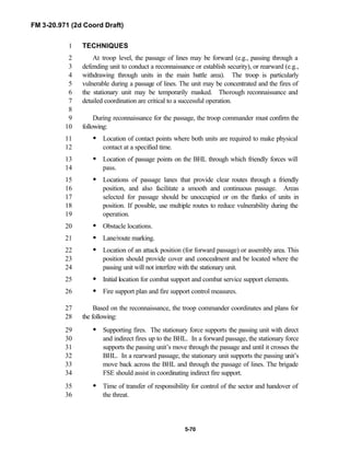 FM 3-20.971 (2d Coord Draft)
5-70
TECHNIQUES1
At troop level, the passage of lines may be forward (e.g., passing through a2
defending unit to conduct a reconnaissance or establish security), or rearward (e.g.,3
withdrawing through units in the main battle area). The troop is particularly4
vulnerable during a passage of lines. The unit may be concentrated and the fires of5
the stationary unit may be temporarily masked. Thorough reconnaissance and6
detailed coordination are critical to a successful operation.7
8
During reconnaissance for the passage, the troop commander must confirm the9
following:10
• Location of contact points where both units are required to make physical11
contact at a specified time.12
• Location of passage points on the BHL through which friendly forces will13
pass.14
• Locations of passage lanes that provide clear routes through a friendly15
position, and also facilitate a smooth and continuous passage. Areas16
selected for passage should be unoccupied or on the flanks of units in17
position. If possible, use multiple routes to reduce vulnerability during the18
operation.19
• Obstacle locations.20
• Lane/route marking.21
• Location of an attack position (for forward passage) or assembly area. This22
position should provide cover and concealment and be located where the23
passing unit will not interfere with the stationary unit.24
• Initial location for combat support and combat service support elements.25
• Fire support plan and fire support control measures.26
Based on the reconnaissance, the troop commander coordinates and plans for27
the following:28
• Supporting fires. The stationary force supports the passing unit with direct29
and indirect fires up to the BHL. In a forward passage, the stationary force30
supports the passing unit’s move through the passage and until it crosses the31
BHL. In a rearward passage, the stationary unit supports the passing unit’s32
move back across the BHL and through the passage of lines. The brigade33
FSE should assist in coordinating indirect fire support.34
• Time of transfer of responsibility for control of the sector and handover of35
the threat.36
 