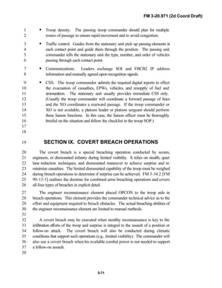 FM 3-20.971 (2d Coord Draft)
5-71
• Troop density. The passing troop commander should plan for multiple1
routes of passage to ensure rapid movement and to avoid congestion.2
• Traffic control. Guides from the stationary unit pick up passing elements at3
each contact point and guide them through the position. The passing unit4
commander tells the stationary unit the type, number, and order of vehicles5
passing through each contact point.6
• Communications. Leaders exchange SOI and FBCB2 IP address7
information and mutually agreed upon recognition signals.8
• CSS. The troop commander submits the required digital reports to effect9
the evacuation of casualties, EPWs, vehicles, and resupply of fuel and10
ammunition. The stationary unit usually provides immediate CSS only.11
(Usually the troop commander will coordinate a forward passage of lines12
and the XO coordinates a rearward passage. If the troop commander or13
XO is not available, a platoon leader or platoon sergeant should perform14
these liaison functions. In this case, the liaison officer must be thoroughly15
briefed on the situation and follow the checklist in the troop SOP.)16
17
18
SECTION IX. COVERT BREACH OPERATIONS19
The covert breach is a special breaching operation conducted by scouts,20
engineers, or dismounted infantry during limited visibility. It relies on stealth, quiet21
lane reduction techniques, and dismounted maneuver to achieve surprise and to22
minimize casualties. The limited dismounted capability of the troop must be weighed23
during breach operations to determine if surprise can be achieved. FM 3-34.2 [FM24
90-13-1] outlines the doctrine for combined arms breaching operations and covers25
all four types of breaches in explicit detail.26
The engineer reconnaissance element placed OPCON to the troop aids in27
breach operations. This element provides the commander technical advice as to the28
effort and equipment required to breach obstacles. The actual breaching abilities of29
the engineer reconnaissance element are limited to manual methods.30
31
A covert breach may be executed when stealthy reconnaissance is key to the32
infiltration efforts of the troop and surprise is integral to the assault of a position or33
follow-on attack. The covert breach will also be conducted during climatic34
conditions that support such operations (e.g., limited visibility). The commander will35
also use a covert breach when his available combat power is not needed to support36
a follow-on assault.37
38
 