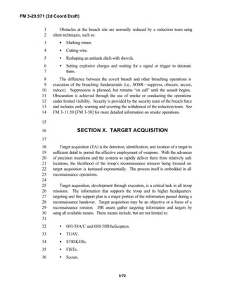 FM 3-20.971 (2d Coord Draft)
5-72
Obstacles at the breach site are normally reduced by a reduction team using1
silent techniques, such as:2
• Marking mines.3
• Cutting wire.4
• Reshaping an antitank ditch with shovels.5
• Setting explosive charges and waiting for a signal or trigger to detonate6
them.7
The difference between the covert breach and other breaching operations is8
execution of the breaching fundamentals (i.e., SOSR—suppress, obscure, secure,9
reduce). Suppression is planned, but remains “on call” until the assault begins.10
Obscuration is achieved through the use of smoke or conducting the operations11
under limited visibility. Security is provided by the security team of the breach force12
and includes early warning and covering the withdrawal of the reduction team. See13
FM 3-11.50 [FM 3-50] for more detailed information on smoke operations.14
15
SECTION X. TARGET ACQUISITION16
17
Target acquisition (TA) is the detection, identification, and location of a target in18
sufficient detail to permit the effective employment of weapons. With the advances19
of precision munitions and the systems to rapidly deliver them from relatively safe20
locations, the likelihood of the troop’s reconnaissance mission being focused on21
target acquisition is increased exponentially. The process itself is embedded in all22
reconnaissance operations.23
24
Target acquisition, development through execution, is a critical task in all troop25
missions. The information that supports the troop and its higher headquarters26
targeting and fire support plan is a major portion of the information passed during a27
reconnaissance handover. Target acquisition may be an objective or a focus of a28
reconnaissance mission. ISR assets gather targeting information and targets by29
using all available means. These means include, but are not limited to:30
31
• OH-58A/C and OH-58D helicopters.32
• TUAV.33
• STRIKERs.34
• FISTs.35
• Scouts.36
 