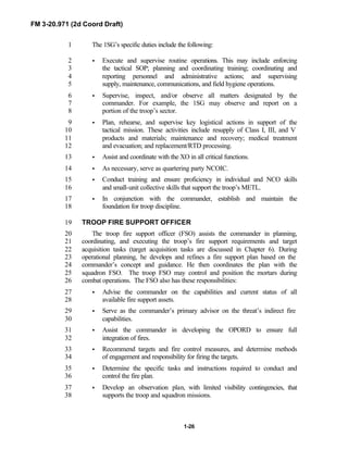 FM 3-20.971 (2d Coord Draft)
1-26
The 1SG’s specific duties include the following:1
• Execute and supervise routine operations. This may include enforcing2
the tactical SOP; planning and coordinating training; coordinating and3
reporting personnel and administrative actions; and supervising4
supply, maintenance, communications, and field hygiene operations.5
• Supervise, inspect, and/or observe all matters designated by the6
commander. For example, the 1SG may observe and report on a7
portion of the troop’s sector.8
• Plan, rehearse, and supervise key logistical actions in support of the9
tactical mission. These activities include resupply of Class I, III, and V10
products and materials; maintenance and recovery; medical treatment11
and evacuation; and replacement/RTD processing.12
• Assist and coordinate with the XO in all critical functions.13
• As necessary, serve as quartering party NCOIC.14
• Conduct training and ensure proficiency in individual and NCO skills15
and small-unit collective skills that support the troop’s METL.16
• In conjunction with the commander, establish and maintain the17
foundation for troop discipline.18
TROOP FIRE SUPPORT OFFICER19
The troop fire support officer (FSO) assists the commander in planning,20
coordinating, and executing the troop’s fire support requirements and target21
acquisition tasks (target acquisition tasks are discussed in Chapter 6). During22
operational planning, he develops and refines a fire support plan based on the23
commander’s concept and guidance. He then coordinates the plan with the24
squadron FSO. The troop FSO may control and position the mortars during25
combat operations. The FSO also has these responsibilities:26
• Advise the commander on the capabilities and current status of all27
available fire support assets.28
• Serve as the commander’s primary advisor on the threat’s indirect fire29
capabilities.30
• Assist the commander in developing the OPORD to ensure full31
integration of fires.32
• Recommend targets and fire control measures, and determine methods33
of engagement and responsibility for firing the targets.34
• Determine the specific tasks and instructions required to conduct and35
control the fire plan.36
• Develop an observation plan, with limited visibility contingencies, that37
supports the troop and squadron missions.38
 