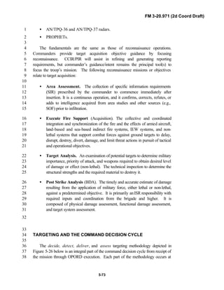 FM 3-20.971 (2d Coord Draft)
5-73
• AN/TPQ-36 and AN/TPQ-37 radars.1
• PROPHETs.2
3
The fundamentals are the same as those of reconnaissance operations.4
Commanders provide target acquisition objective guidance by focusing5
reconnaissance. CCIR/PIR will assist in refining and generating reporting6
requirements, but commander’s guidance/intent remains the principal tool(s) to7
focus the troop’s mission. The following reconnaissance missions or objectives8
relate to target acquisition:9
10
• Area Assessment. The collection of specific information requirements11
(SIR) prescribed by the commander to commence immediately after12
insertion. It is a continuous operation, and it confirms, corrects, refutes, or13
adds to intelligence acquired from area studies and other sources (e.g.,14
SOF) prior to infiltration.15
• Execute Fire Support (Acquisition). The collective and coordinated16
integration and synchronization of the fire and the effects of armed aircraft,17
land-based and sea-based indirect fire systems, IEW systems, and non-18
lethal systems that support combat forces against ground targets to delay,19
disrupt, destroy, divert, damage, and limit threat actions in pursuit of tactical20
and operational objectives.21
• Target Analysis. An examination of potential targets to determine military22
importance, priority of attack, and weapons required to obtain desired level23
of damage or effect (non-lethal). The technical inspection to determine the24
structural strengths and the required material to destroy it.25
• Post Strike Analysis (BDA). The timely and accurate estimate of damage26
resulting from the application of military force, either lethal or non-lethal,27
against a predetermined objective. It is primarily anISR responsibility with28
required inputs and coordination from the brigade and higher. It is29
composed of physical damage assessment, functional damage assessment,30
and target system assessment.31
32
33
TARGETING AND THE COMMAND DECISION CYCLE34
35
The decide, detect, deliver, and assess targeting methodology depicted in36
Figure 5-26 below is an integral part of the command decision cycle from receipt of37
the mission through OPORD execution. Each part of the methodology occurs at38
 