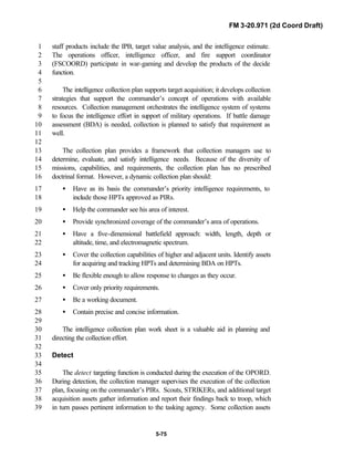 FM 3-20.971 (2d Coord Draft)
5-75
staff products include the IPB, target value analysis, and the intelligence estimate.1
The operations officer, intelligence officer, and fire support coordinator2
(FSCOORD) participate in war-gaming and develop the products of the decide3
function.4
5
The intelligence collection plan supports target acquisition; it develops collection6
strategies that support the commander’s concept of operations with available7
resources. Collection management orchestrates the intelligence system of systems8
to focus the intelligence effort in support of military operations. If battle damage9
assessment (BDA) is needed, collection is planned to satisfy that requirement as10
well.11
12
The collection plan provides a framework that collection managers use to13
determine, evaluate, and satisfy intelligence needs. Because of the diversity of14
missions, capabilities, and requirements, the collection plan has no prescribed15
doctrinal format. However, a dynamic collection plan should:16
• Have as its basis the commander’s priority intelligence requirements, to17
include those HPTs approved as PIRs.18
• Help the commander see his area of interest.19
• Provide synchronized coverage of the commander’s area of operations.20
• Have a five-dimensional battlefield approach: width, length, depth or21
altitude, time, and electromagnetic spectrum.22
• Cover the collection capabilities of higher and adjacent units. Identify assets23
for acquiring and tracking HPTs and determining BDA on HPTs.24
• Be flexible enough to allow response to changes as they occur.25
• Cover only priority requirements.26
• Be a working document.27
• Contain precise and concise information.28
29
The intelligence collection plan work sheet is a valuable aid in planning and30
directing the collection effort.31
32
Detect33
34
The detect targeting function is conducted during the execution of the OPORD.35
During detection, the collection manager supervises the execution of the collection36
plan, focusing on the commander’s PIRs. Scouts, STRIKERs, and additional target37
acquisition assets gather information and report their findings back to troop, which38
in turn passes pertinent information to the tasking agency. Some collection assets39
 