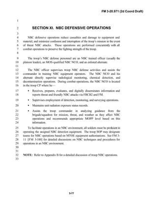 FM 3-20.971 (2d Coord Draft)
5-77
1
SECTION XI. NBC DEFENSIVE OPERATIONS2
3
NBC defensive operations reduce casualties and damage to equipment and4
materiel, and minimize confusion and interruption of the troop’s mission in the event5
of threat NBC attacks. These operations are performed concurrently with all6
combat operations to preserve the fighting strength of the troop.7
8
The troop’s NBC defense personnel are an NBC trained officer (usually the9
platoon leader), an MOS-qualified NBC NCO, and an enlisted alternate.10
11
The NBC officer supervises troop NBC defense activities and assists the12
commander in training NBC equipment operators. The NBC NCO and his13
alternate directly supervise radiological monitoring, chemical detection, and14
decontamination operations. During combat operations, the NBC NCO is located15
in the troop CP where he—16
• Receives, prepares, evaluates, and digitally disseminates information and17
reports threat and friendly NBC attacks via FBCB2 and FM.18
• Supervises employment of detection, monitoring, and surveying operations.19
• Maintains unit radiation exposure status records.20
• Assists the troop commander in analyzing guidance from the21
brigade/squadron for mission, threat, and weather as they affect NBC22
operations and recommends appropriate MOPP level based on this23
information.24
To facilitate operations in an NBC environment, all soldiers must be proficient in25
operating the assigned NBC detection equipment. The troop SOP may designate26
teams for NBC operations based on MTOE equipment authorizations. See FM 3-27
11 [FM 3-100] for detailed discussions on NBC techniques and procedures for28
operations in an NBC environment.29
30
31
NOTE: Refer to Appendix B for a detailed discussion of troop NBC operations.32
33
 