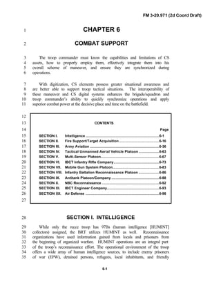 FM 3-20.971 (2d Coord Draft)
6-1
CHAPTER 61
COMBAT SUPPORT2
The troop commander must know the capabilities and limitations of CS3
assets, how to properly employ them, effectively integrate them into his4
overall scheme of maneuver, and ensure they are synchronized during5
operations.6
With digitization, CS elements possess greater situational awareness and7
are better able to support troop tactical situations. The interoperability of8
these maneuver and CS digital systems enhances the brigade/squadron and9
troop commander’s ability to quickly synchronize operations and apply10
superior combat power at the decisive place and time on the battlefield.11
12
CONTENTS13
Page14
SECTION I. Intelligence ....................................................................6-115
SECTION II. Fire Support/Target Acquisition .....................................6-1616
SECTION III. Army Aviation ................................................................6-3617
SECTION IV. Tactical Unmanned Aerial Vehicle Platoon ...................6-6318
SECTION V. Multi-Sensor Platoon......................................................6-6719
SECTION VI. IBCT Infantry Rifle Company..........................................6-7320
SECTION VII. Mobile Gun System Platoon...........................................6-8321
SECTION VIII. Infantry Battalion Reconnaissance Platoon ...................6-8622
SECTION IX. Antitank Platoon/Company ............................................6-8823
SECTION X. NBC Reconnaissance .....................................................6-9224
SECTION XI. IBCT Engineer Company................................................6-9325
SECTION XII. Air Defense ....................................................................6-9826
27
SECTION I. INTELLIGENCE28
While only the recce troop has 97Bs (human intelligence [HUMINT]29
collectors) assigned, the BRT utilizes HUMINT as well. Reconnaissance30
organizations have used information gained from locals and prisoners from31
the beginning of organized warfare. HUMINT operations are an integral part32
of the troop’s reconnaissance effort. The operational environment of the troop33
offers a wide array of human intelligence sources, to include enemy prisoners34
of war (EPW), detained persons, refugees, local inhabitants, and friendly35
 
