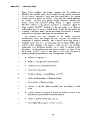 FM 3-20.971 (2d Coord Draft)
6-2
forces. Troop, squadron, and brigade operations and the emphasis on1
HUMINT have required changes in the employment and reporting procedures2
of the HUMINT collectors to ensure that their contribution to the common3
operating picture is timely and relevant. During entry and combat operations,4
the HUMINT collection assets provide combat information obtained from5
human sources and documents. During stability or support operations,6
HUMINT collection is the primary contributor to intelligence support for7
force protection. HUMINT contributes to the development of a situational8
understanding and the common tactical picture through the interrogation and9
debriefing of HUMINT sources and the exploitation of documents in response10
to the division’s intelligence, surveillance, and reconnaissance plan.11
As illustrated from our experience in the former Yugoslavia,12
reconnaissance squads with assigned HUMINT collectors can enhance the13
effectiveness of traditional operations. This is because of the large amount of14
incidental contact between a reconnaissance and surveillance (R&S) patrol15
and the civilian population in the course of routine missions. The immediate16
employment of an intelligence specialist who is trained in soliciting combat17
information via interrogations/interviews greatly expands the value of the18
R&S patrol. HUMINT collectors can assist the recce troop commander in19
assessing his operating environment by their knowledge of the following:20
• Attitude of local populace.21
• Ability of local populace to take care of itself.22
• Capability of local government to function.23
• Civilian chain of command.24
• Populations of major towns and villages in the AO.25
• Number and demographics of displaced civilians.26
• Origin and flow of displaced civilians.27
• Location of collection points, assembly areas, and displaced civilian28
camps.29
• Expected increase or decrease in number of displaced civilians in the30
next 24 hours and their direction and means of travel.31
• Terrorist or guerrilla activity in the same AO.32
• Status of planned/on-going civil-military operations.33
 