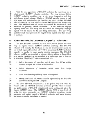 FM 3-20.971 (2d Coord Draft)
6-3
With this new appreciation of HUMINT collection, the recce troop has a1
robust organic HUMINT collection capability. The troop contains thirteen2
HUMINT collection specialists—one at the troop headquarters and four3
pushed down to each platoon. Placing a HUMINT specialist organic to each4
recce squad will institutionalize this capability and place a trained HUMINT5
collector where he can best interface with the local populace on a day-to-day6
basis. This additional asset will elevate the traditional R&S mission to a new7
dimension of gathering combat information. If the imbedded language8
capability within the recce troop does not match the contingency language,9
linguists will be attached to the unit during deployment. The recce troop10
leadership must make provisions to integrate these linguists into their concept11
of operation.12
HUMINT MISSION AND ORGANIZATION (RECCE TROOP ONLY)13
The four HUMINT collectors in each recce platoon provide the recce14
troop an organic trained HUMINT collection capability. The HUMINT15
collectors will normally be distributed as one per reconnaissance squad, but16
can be task organized based on METT-TC to concentrate HUMINT collection17
capability as needed to meet specific mission parameters. The HUMINT18
collectors could be task organized as a team within the platoon to focus efforts19
on a specific checkpoint, or task organized as a twelve-man team to focus on20
an urban area. The HUMINT collector’s mission is to—21
• Collect information of immediate tactical value from EPWs, civilian22
detainees, refugees, and civilians on the battlefield.23
• Collect information of immediate tactical value from foreign24
documents.25
• Assist in the debriefing of friendly forces, such as patrols.26
• Identify individuals for potential detailed exploitation by the HUMINT27
collectors in the brigade’s MI Company.28
The senior HUMINT collection NCO at the platoon level will advise the29
platoon leader on HUMINT collection operations, provide initial assessment30
and quality control of HUMINT collection and source spotting, and act as the31
platoon HUMINT trainer. The HUMINT collection NCO at troop level will32
advise the troop commander on HUMINT collection operations, provide33
assessment and quality control of HUMINT collection and source spotting,34
and ensure the training is conducted to standard.35
 