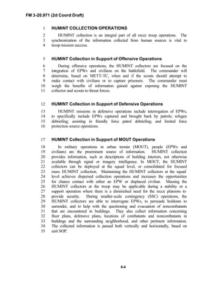FM 3-20.971 (2d Coord Draft)
6-4
HUMINT COLLECTION OPERATIONS1
HUMINT collection is an integral part of all recce troop operations. The2
synchronization of the information collected from human sources is vital to3
troop mission success.4
HUMINT Collection in Support of Offensive Operations5
During offensive operations, the HUMINT collectors are focused on the6
integration of EPWs and civilians on the battlefield. The commander will7
determine, based on METT-TC, when and if the scouts should attempt to8
make contact with civilians or to capture prisoners. The commander must9
weigh the benefits of information gained against exposing the HUMINT10
collector and scouts to threat forces.11
HUMINT Collection in Support of Defensive Operations12
HUMINT missions in defensive operations include interrogation of EPWs,13
to specifically include EPWs captured and brought back by patrols; refugee14
debriefing; assisting in friendly force patrol debriefing; and limited force15
protection source operations.16
HUMINT Collection in Support of MOUT Operations17
In military operations in urban terrain (MOUT), people (EPWs and18
civilians) are the preeminent source of information. HUMINT collection19
provides information, such as descriptions of building interiors, not otherwise20
available through signal or imagery intelligence. In MOUT, the HUMINT21
collectors can be deployed at the squad level, or consolidated for focused22
mass HUMINT collection. Maintaining the HUMINT collectors at the squad23
level achieves dispersed collection operations and increases the opportunities24
for chance contact with either an EPW or displaced civilian. Massing the25
HUMINT collectors at the troop may be applicable during a stability or a26
support operation where there is a diminished need for the recce platoons to27
provide security. During smaller-scale contingency (SSC) operations, the28
HUMINT collectors are able to interrogate EPWs, to persuade holdouts to29
surrender, and to help with the questioning and evacuation of noncombatants30
that are encountered in buildings. They also collect information concerning31
floor plans, defensive plans, locations of combatants and noncombatants in32
buildings and the surrounding neighborhood, and other pertinent information.33
The collected information is passed both vertically and horizontally, based on34
unit SOP.35
 
