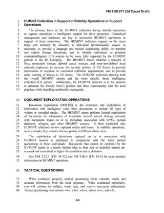 FM 3-20.971 (2d Coord Draft)
6-5
HUMINT Collection in Support of Stability Operations or Support1
Operations2
The primary focus of the HUMINT collectors during stability operations3
or support operations is intelligence support for force protection. Centralized4
management and databases are key to successful HUMINT operations in5
support of force protection. The HUMINT collectors organic to the recce6
troop will normally be allocated to individual reconnaissance squads, as7
necessary, to provide a language and tactical questioning ability, to translate8
and exploit foreign documents, and to identify individuals as potential9
counterintelligence (CI) sources to be more fully exploited by the HUMINT10
platoon in the MI Company. The HUMINT teams establish a network of11
force protection sources, debrief casual sources, and interview/debrief local12
national employees to increase the security posture of US forces, to provide13
information in response to command collection requirements, and to provide14
early warning of threats to US forces. The HUMINT collectors develop both15
the overall HUMINT picture and the more specific threat intelligence16
collection (CI) picture. Additionally, the HUMINT collector is in the position17
to articulate the friendly force’s position and draw commonality with the local18
populace while dispelling antifriendly propaganda.19
DOCUMENT EXPLOITATION OPERATIONS20
Document exploitation (DOCEX) is the extraction and exploitation of21
information with intelligence value from documents, to include all types of22
written or recorded media. The HUMINT teams perform limited exploitation23
of documents for information of immediate tactical interest dealing primarily24
with documents found on or in immediate association with EPWs, civilian25
detainees, refugees, and other HUMINT sources. In their traditional role,26
HUMINT collectors review captured orders and maps. In stability operations,27
as an example, they monitor election posters in different ethnic areas.28
The exploitation of documents captured on or in association with29
HUMINT sources is performed in conjunction with the initial tactical30
questioning of these individuals. Documents that cannot be exploited by the31
HUMINT teams in a timely fashion (due to their size or technical nature) are32
scanned and transmitted to higher for translation and exploitation.33
See FM 2-22.3 [FM 34-52] and FM 2-00.5 [FM 34-5] for more detailed34
information on HUMINT operations.35
TACTICAL QUESTIONING36
When conducted properly, tactical questioning elicits valuable, timely and37
accurate information from the local populace. When conducted improperly,38
you will confuse the subject, waste time, and receive inaccurate information.39
Tactical questioning must answer who, what, where, when, how, and why.40
 