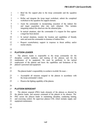 FM 3-20.971 (2d Coord Draft)
1-27
• Brief the fire support plan to the troop commander and the squadron1
FSO.2
• Refine and integrate the troop target worksheet; submit the completed3
worksheet to the squadron fire support element.4
• Assist the commander in incorporating execution of the indirect fire5
and target acquisition plan into each rehearsal. This includes6
integrating indirect fire observers into the rehearsal plan.7
• In tactical situations, alert the commander if a request for fires against8
a target has been denied.9
• In tactical situations, monitor the location and capabilities of friendly10
units and assist the commander in clearance of indirect fires.11
• Request counterbattery support in response to threat artillery and/or12
mortar attacks.13
14
PLATOON LEADER15
The platoon leader is responsible to the troop commander for the16
discipline, combat readiness, and training of the platoon, and for the17
maintenance of its equipment. He must be proficient in the tactical18
employment of the platoon and know the capabilities and limitations of the19
platoon’s personnel and equipment.20
21
The platoon leader’s responsibility in combat is twofold. He must—22
• Accomplish all missions assigned to the platoon in accordance with23
the troop commander’s intent.24
• Preserve the fighting capability of the platoon.25
26
PLATOON SERGEANT27
The platoon sergeant (PSG) leads elements of the platoon as directed by28
the platoon leader, and assumes command of the platoon in his absence. The29
PSG assists the platoon leader in maintaining discipline, conducting training,30
and exercising control. He supervises platoon CSS, which includes supply and31
equipment maintenance.32
33
34
 