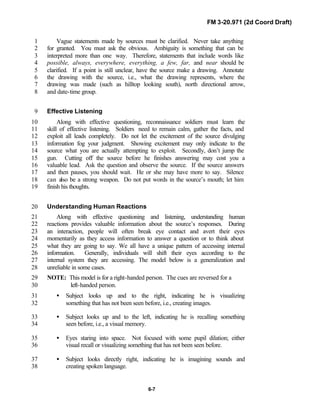 FM 3-20.971 (2d Coord Draft)
6-7
Vague statements made by sources must be clarified. Never take anything1
for granted. You must ask the obvious. Ambiguity is something that can be2
interpreted more than one way. Therefore, statements that include words like3
possible, always, everywhere, everything, a few, far, and near should be4
clarified. If a point is still unclear, have the source make a drawing. Annotate5
the drawing with the source, i.e., what the drawing represents, where the6
drawing was made (such as hilltop looking south), north directional arrow,7
and date-time group.8
Effective Listening9
Along with effective questioning, reconnaissance soldiers must learn the10
skill of effective listening. Soldiers need to remain calm, gather the facts, and11
exploit all leads completely. Do not let the excitement of the source divulging12
information fog your judgment. Showing excitement may only indicate to the13
source what you are actually attempting to exploit. Secondly, don’t jump the14
gun. Cutting off the source before he finishes answering may cost you a15
valuable lead. Ask the question and observe the source. If the source answers16
and then pauses, you should wait. He or she may have more to say. Silence17
can also be a strong weapon. Do not put words in the source’s mouth; let him18
finish his thoughts.19
Understanding Human Reactions20
Along with effective questioning and listening, understanding human21
reactions provides valuable information about the source’s responses. During22
an interaction, people will often break eye contact and avert their eyes23
momentarily as they access information to answer a question or to think about24
what they are going to say. We all have a unique pattern of accessing internal25
information. Generally, individuals will shift their eyes according to the26
internal system they are accessing. The model below is a generalization and27
unreliable in some cases.28
NOTE: This model is for a right-handed person. The cues are reversed for a29
left-handed person.30
• Subject looks up and to the right, indicating he is visualizing31
something that has not been seen before, i.e., creating images.32
• Subject looks up and to the left, indicating he is recalling something33
seen before, i.e., a visual memory.34
• Eyes staring into space. Not focused with some pupil dilation; either35
visual recall or visualizing something that has not been seen before.36
• Subject looks directly right, indicating he is imagining sounds and37
creating spoken language.38
 