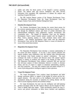 FM 3-20.971 (2d Coord Draft)
6-10
update and refine the threat portion of the brigade’s common operating1
picture. The platoon pulls and receives intelligence and other relevant2
information from nonorganic ISR organizations to enhance the analysis and3
reporting of organic ISR assets.4
The ISR Analysis Platoon consists of the Situation Development Team,5
the Disposition Development Team, the Target Development Team, the6
Imagery Analysis Team, and the Database Management Team.7
Situation Development Team8
The Situation Development Team develops the current threat picture for9
the common operating picture of the brigade AO and area of interest. It does10
this through the distributed analysis and fusion of combat information and11
multi-disciplined intelligence using collaborative analytic, development, and12
visualization tools. The brigade S2 Operations Team uses the Situation13
Development Team’s current situation picture coupled with the brigade S214
Plans Team’s planning product to verify predicted threat COAs and15
intentions. The Situation Development Team works with the Disposition16
Development Team and the ISR Integration Platoon to ensure all elements are17
aware of the current threat situation.18
Disposition Development Team19
The Disposition Development Team develops a common understanding of20
the current and future situations. To do this, it fuses external collection and21
analysis products using collaborative tools like desktop video teleconferencing22
and electronic white boards resident on analysts’ workstations. The team23
exchanges the results of analysis and discusses issues with external regional24
experts to enhance its products and support to the brigade S2 Plans Team.25
The Disposition Development Team conducts continuous IPB and near-real26
time all-source analysis of threat information wherever it resides to eliminate27
latency and loss of context in support of situational understanding, targeting,28
and force protection. The team also conducts trend and pattern analysis as a29
means of providing predictive intelligence support to future operations.30
Target Development Team31
The Target Development Team conducts target development and battle32
damage assessment (BDA) in support of the brigade S2 section and the fire33
support elements. The team serves as the intelligence focal point for target34
development during the execution of operations by working directly with the35
FSO to execute targeting missions and coordinate changes.36
For target development, the team uses the intelligence and staff planning37
products developed within the ISR Analysis Platoon and the brigade S2 Plans38
Team to identify high-value targets. Target development requires the team to39
receive and process information on threat forces, facilities, and capabilities,40
 