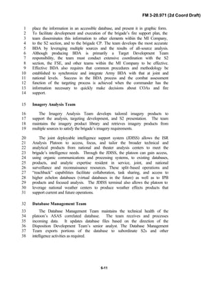 FM 3-20.971 (2d Coord Draft)
6-11
place the information in an accessible database, and present it in graphic form.1
To facilitate development and execution of the brigade’s fire support plan, the2
team disseminates this information to other elements within the MI Company,3
to the S2 section, and to the brigade CP. The team develops the most accurate4
BDA by leveraging multiple sources and the results of all-source analysis.5
Although producing BDA is primarily a Target Development Team6
responsibility, the team must conduct extensive coordination with the S27
section, the FSE, and other teams within the MI Company to be effective.8
Effective BDA also requires that common procedures and methodology be9
established to synchronize and integrate Army BDA with that at joint and10
national levels. Success in the BDA process and the combat assessment11
function of the targeting process is achieved when the commander has the12
information necessary to quickly make decisions about COAs and fire13
support.14
Imagery Analysis Team15
The Imagery Analysis Team develops tailored imagery products to16
support the analysis, targeting development, and S2 presentation. The team17
maintains the imagery product library and retrieves imagery products from18
multiple sources to satisfy the brigade’s imagery requirements.19
The joint deployable intelligence support system (JDISS) allows the ISR20
Analysis Platoon to access, focus, and tailor the broader technical and21
analytical products from national and theater analysis centers to meet the22
brigade’s intelligence needs. Through the JDISS, the platoon can gain access,23
using organic communications and processing systems, to existing databases,24
products, and analytic expertise resident in service, joint, and national25
surveillance and reconnaissance resources. These split-based operations and26
“reachback” capabilities facilitate collaboration, task sharing, and access to27
higher echelon databases (virtual databases in the future) as well as to IPB28
products and focused analysis. The JDISS terminal also allows the platoon to29
leverage national weather centers to produce weather effects products that30
support current and future operations.31
Database Management Team32
The Database Management Team maintains the technical health of the33
platoon’s ASAS correlated database. The team receives and processes34
incoming data. It updates database files based on the direction of the35
Disposition Development Team’s senior analyst. The Database Management36
Team exports portions of the database to subordinate S2s and other37
intelligence activities as required.38
 