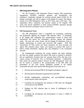 FM 3-20.971 (2d Coord Draft)
6-12
ISR Integration Platoon1
The MI Company’s ISR Integration Platoon conducts ISR requirements2
management; HUMINT collection, planning, and deconfliction; and3
multisensor visualization (through the common ground station [CGS]) for the4
brigade commander and staff in support of the brigade S2 section. The platoon5
consists of an ISR Management Team, an S2X Team, and a CGS team. This6
organization allows continuous and dynamic control of the brigade’s ISR7
assets with special capabilities to direct tactical HUMINT operations through8
the S2X and access nonorganic sensors via the CGS.9
ISR Management Team10
The ISR Management Team is responsible for developing, monitoring,11
and dynamically adjusting the brigade’s ISR collection effort. It participates12
in the brigade staff wargaming and synchronization session to extract ISR13
requirements that answer the commander’s decision making and targeting14
needs. The team also works closely with the brigade S2 Operations Team to15
identify shortcomings in current and near-term ISR support. With ISR16
requirements for both current and future operations, the team develops and17
adjusts ISR collection plans, orders, and requests to position ISR assets to18
deliver combat information, targeting data, and intelligence to the commander19
and staff.20
By simultaneously monitoring the current situation and future planning,21
the team can rapidly recognize and redirect ISR assets to respond to situations22
that are significantly divergent from the assumed threat COAs that led to the23
current concept of maneuver, fires, or information operations. Collaboration,24
both virtual and analyst-to-analyst, between the ISR Management Team and25
the S2 section is essential to the synchronization of the ISR effort and26
presentation of the most current intelligence possible to the brigade27
commander and staff. Some specific ISR Management Team tasks are to—28
• Develop and recommend PIR for the brigade commander’s approval.29
• Develop specific information requirements for each PIR.30
• Develop multidiscipline, multiechelon, and cross-battlefield operating31
system-specific orders and requests.32
• Coordinate the development and inclusion of ISR tasks into Paragraph33
3 (Execution) of the OPORD.34
• Maintain the ISR collection plan in Annex B (Intelligence) of the35
OPORD.36
• Coordinate the development and dissemination of Annex L (R&S) of37
the OPORD.38
 
