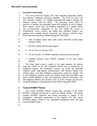 FM 3-20.971 (2d Coord Draft)
6-14
Common Ground Station1
The CGS provides the brigade with a fully adjustable, deployable, mobile,2
and responsive intelligence processing capability. The CGS can receive and3
store secondary imagery. It is capable of providing full imagery, message, and4
analytical interface with the ASAS. The processing system allows its5
operators to maintain and manipulate related IEW databases as well as display6
threat situation, sensor data, and database information in a graphic format.7
The communications components of the CGS enable the system to8
simultaneously receive, process, and display data (annotated imagery, text,9
graphics) from multiple tactical, operational, and strategic collection assets.10
Sensor links and connectivity available through the CGS include—11
• Joint surveillance target attack radar system (JSTARS) moving target12
indicators (MTI).13
• JSTARS synthetic aperture radar imagery.14
• US Air Force U2 electronic MTI.15
• US Air Force RC-135 SIGINT reporting via the joint tactical terminal.16
• Guardrail common sensor SIGINT reporting via the joint tactical17
terminal.18
The Trojan Spirit system is organic to the signal company, but operates19
under the control of the ISR Integration Platoon and is manned by its20
intelligence analysts. The intelligence analysts can access the dedicated,21
multilevel secure, high-capacity communications link between brigade CPs,22
national centers, and other intelligence organizations outside the brigade’s AO23
to pull intelligence products, receive and analyze routed direct downlinks, and24
access external databases to fuse with organically collected information. The25
ISR Integration Platoon also provides access to TUAV imagery and the joint26
worldwide intelligence communications system (JWICS) through its JDISS.27
Tactical HUMINT Platoon28
The Tactical HUMINT Platoon’s design takes advantage of the robust29
HUMINT collection environment in which the brigade operates. The platoon30
conducts HUMINT collection and exploits documents in support of the31
commander’s information requirements in the brigade’s AO. The tactical32
HUMINT platoon consists of two operational management teams and eight33
tactical HUMINT teams.34
35
 