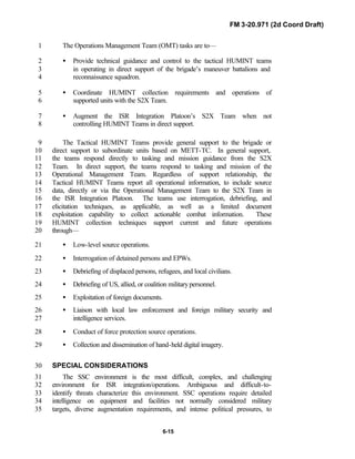 FM 3-20.971 (2d Coord Draft)
6-15
The Operations Management Team (OMT) tasks are to—1
• Provide technical guidance and control to the tactical HUMINT teams2
in operating in direct support of the brigade’s maneuver battalions and3
reconnaissance squadron.4
• Coordinate HUMINT collection requirements and operations of5
supported units with the S2X Team.6
• Augment the ISR Integration Platoon’s S2X Team when not7
controlling HUMINT Teams in direct support.8
The Tactical HUMINT Teams provide general support to the brigade or9
direct support to subordinate units based on METT-TC. In general support,10
the teams respond directly to tasking and mission guidance from the S2X11
Team. In direct support, the teams respond to tasking and mission of the12
Operational Management Team. Regardless of support relationship, the13
Tactical HUMINT Teams report all operational information, to include source14
data, directly or via the Operational Management Team to the S2X Team in15
the ISR Integration Platoon. The teams use interrogation, debriefing, and16
elicitation techniques, as applicable, as well as a limited document17
exploitation capability to collect actionable combat information. These18
HUMINT collection techniques support current and future operations19
through—20
• Low-level source operations.21
• Interrogation of detained persons and EPWs.22
• Debriefing of displaced persons, refugees, and local civilians.23
• Debriefing of US, allied, or coalition militarypersonnel.24
• Exploitation of foreign documents.25
• Liaison with local law enforcement and foreign military security and26
intelligence services.27
• Conduct of force protection source operations.28
• Collection and dissemination of hand-held digital imagery.29
SPECIAL CONSIDERATIONS30
The SSC environment is the most difficult, complex, and challenging31
environment for ISR integration/operations. Ambiguous and difficult-to-32
identify threats characterize this environment. SSC operations require detailed33
intelligence on equipment and facilities not normally considered military34
targets, diverse augmentation requirements, and intense political pressures, to35
 